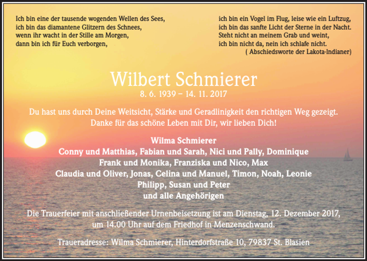 <p>Ich bin eine der tausende wogenden Wellen des Sees,<br />ich bin das diamantene Glitzern des Schnees,<br />wenn ihr wacht in der Stille am Morgen,<br />dann bin ich für Euch verborgen,</p><p>ich bin ein Vogel im Flug, leise wie ein Luftzug,<br />ich bin das sanfte Licht der Sterne in der Nacht.<br />Steht nicht an meinem Grab und weint,<br />ich bin nicht da, nein ich schlafe nicht.<br />( Abschiedsworte der Lakota-lndianer)</p><p>Wilbert Schmierer<br />8. 6. 1939 – 14. 11. 2017</p><p>Du hast uns durch Deine Weitsicht, Stärke und Geradlinigkeit den richtigen Weg gezeigt.<br />Danke für das schöne Leben mit Dir, wir lieben Dich!<br />Wilma Schmierer<br />Conny und Matthias, Fabian und Sarah, Nici und Pally, Dominique<br />Frank und Monika, Franziska und Nico, Max<br />Claudia und Oliver, Jonas, Celina und Manuel, Timon, Noah, Leonie<br />Philipp, Susan und Peter<br />und alle Angehörigen<br />Die Trauerfeier mit anschließender Urnenbeisetzung ist am Dienstag, 12. Dezember 2017,<br />um 14.00 Uhr auf dem Friedhof in Menzenschwand.<br />Traueradresse: Wilma Schmierer, Hinterdorfstraße 10, 79837 St. Blasien</p>