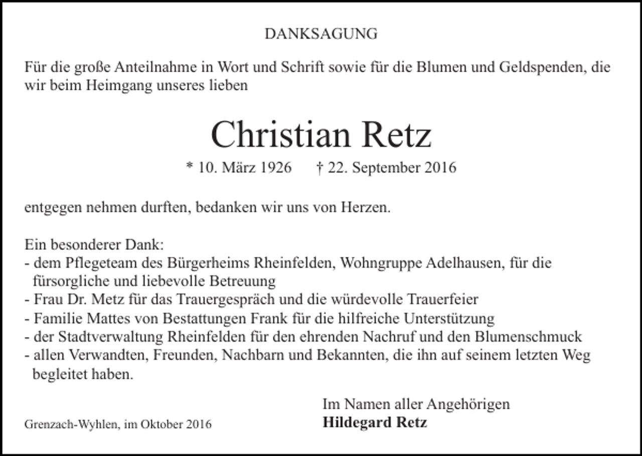 <p>DANKSAGUNG<br />Für die große Anteilnahme in Wort und Schrift sowie für die Blumen und Geldspenden, die<br />wir beim Heimgang unseres lieben</p><p>Christian Retz<br />* 10. März 1926</p><p>† 22. September 2016</p><p>entgegen nehmen durften, bedanken wir uns von Herzen.<br />Ein besonderer Dank:<br />- dem Pflegeteam des Bürgerheims Rheinfelden, Wohngruppe Adelhausen, für die<br />fürsorgliche und liebevolle Betreuung<br />- Frau Dr. Metz für das Trauergespräch und die würdevolle Trauerfeier<br />- Familie Mattes von Bestattungen Frank für die hilfreiche Unterstützung<br />- der Stadtverwaltung Rheinfelden für den ehrenden Nachruf und den Blumenschmuck<br />- allen Verwandten, Freunden, Nachbarn und Bekannten, die ihn auf seinem letzten Weg<br />begleitet haben.<br />Grenzach-Wyhlen, im Oktober 2016</p><p>Im Namen aller Angehörigen<br />Hildegard Retz</p>