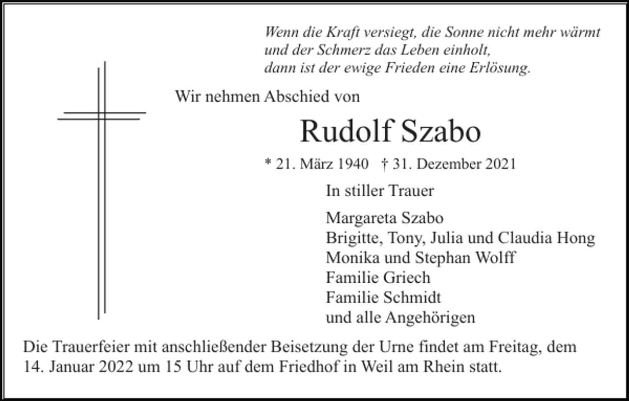 <p>Wenn die Kraft versiegt, die Sonne nicht mehr wärmt<br />und der Schmerz das Leben einholt,<br />dann ist der ewige Frieden eine Erlösung.</p><p>Wir nehmen Abschied von</p><p>Rudolf Szabo<br />* 21. März 1940 † 31. Dezember 2021</p><p>In stiller Trauer<br />Margareta Szabo<br />Brigitte, Tony, Julia und Claudia Hong<br />Monika und Stephan Wolff<br />Familie Griech<br />Familie Schmidt<br />und alle Angehörigen<br />Die Trauerfeier mit anschließender Beisetzung der Urne findet am Freitag, dem<br />14. Januar 2022 um 15 Uhr auf dem Friedhof in Weil am Rhein statt.</p>