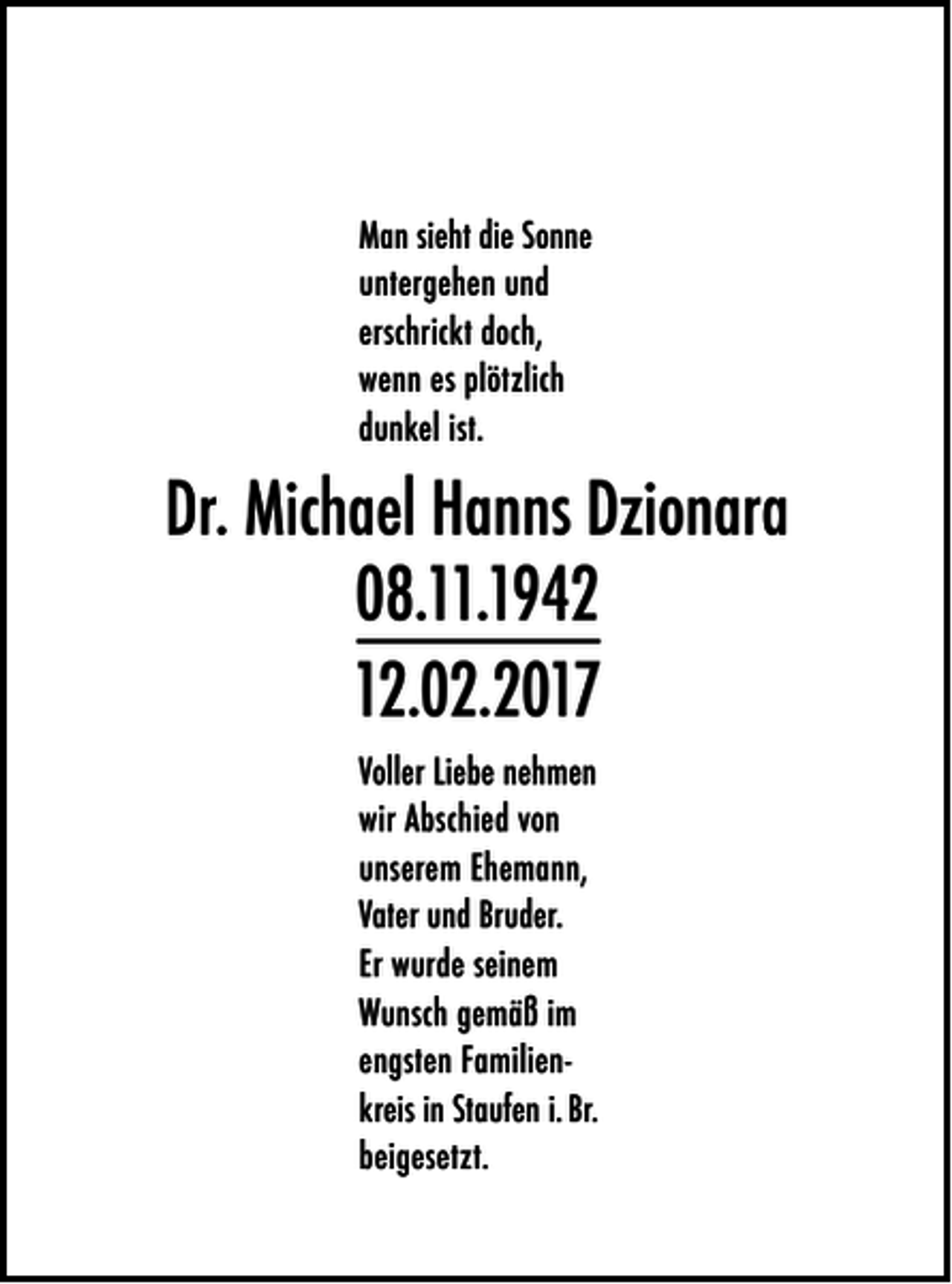 <p>Man sieht die Sonne<br />untergehen und<br />erschrickt doch,<br />wenn es plötzlich<br />dunkel ist.</p><p>Dr. Michael Hanns Dzionara<br />08.11.1942<br />12.02.2017<br />Voller Liebe nehmen<br />wir Abschied von<br />unserem Ehemann,<br />Vater und Bruder.<br />Er wurde seinem<br />Wunsch gemäß im<br />engsten Familienkreis in Staufen i. Br.<br />beigesetzt.</p>