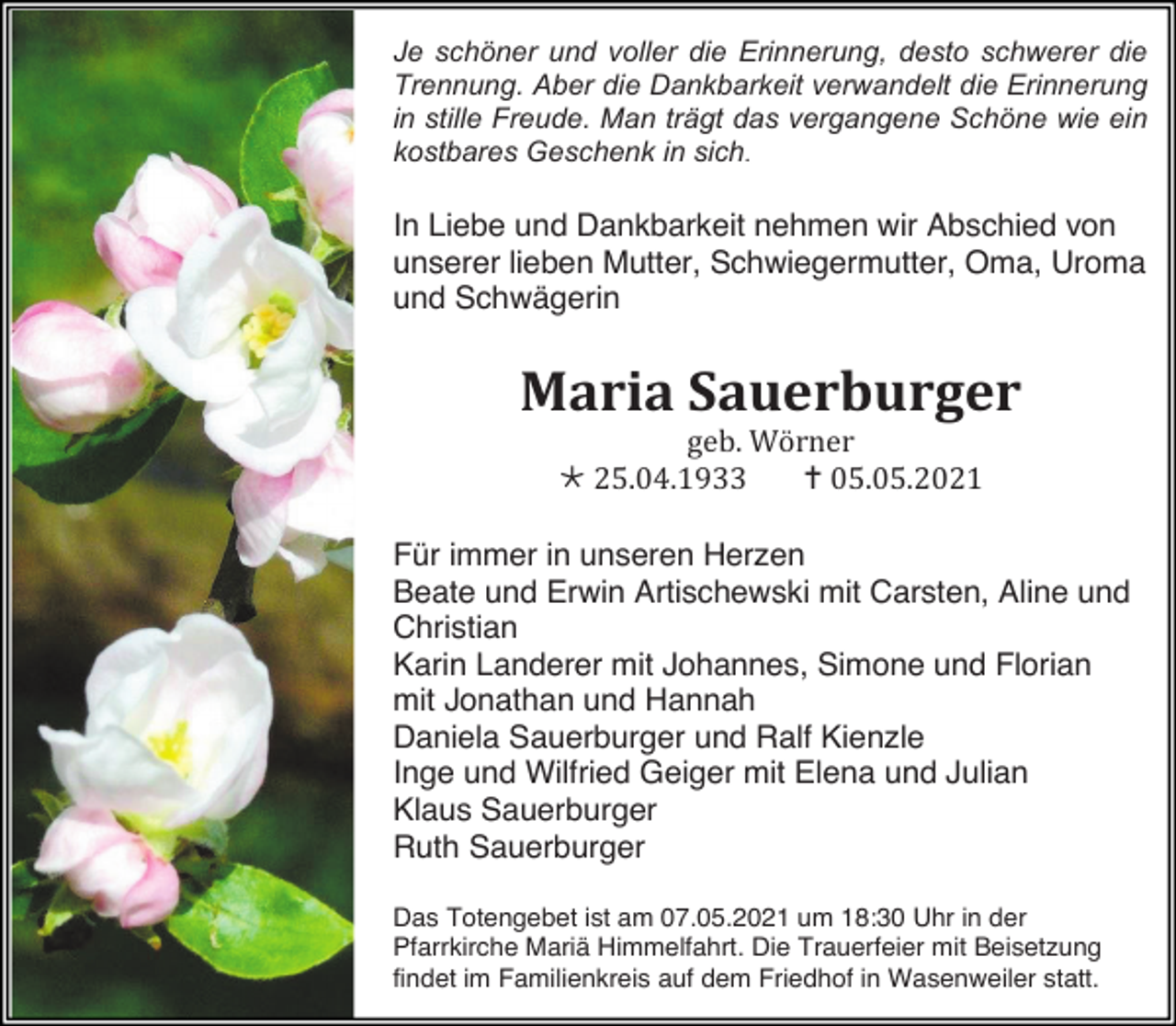 <p>Je schöner und voller die Erinnerung, desto schwerer die<br />Trennung. Aber die Dankbarkeit verwandelt die Erinnerung<br />in stille Freude. Man trägt das vergangene Schöne wie ein<br />kostbares Geschenk in sich.</p><p>In Liebe und Dankbarkeit nehmen wir Abschied von<br />unserer lieben Mutter, Schwiegermutter, Oma, Uroma<br />und Schwägerin</p><p>Maria Sauerburger<br />geb. Wörner<br /> 25.04.1933<br /> 05.05.2021<br />Für immer in unseren Herzen<br />Beate und Erwin Artischewski mit Carsten, Aline und<br />Christian<br />Karin Landerer mit Johannes, Simone und Florian<br />mit Jonathan und Hannah<br />Daniela Sauerburger und Ralf Kienzle<br />Inge und Wilfried Geiger mit Elena und Julian<br />Klaus Sauerburger<br />Ruth Sauerburger<br />Das Totengebet ist am 07.05.2021 um 18:30 Uhr in der<br />Pfarrkirche Mariä Himmelfahrt. Die Trauerfeier mit Beisetzung<br />findet im Familienkreis auf dem Friedhof in Wasenweiler statt.</p>