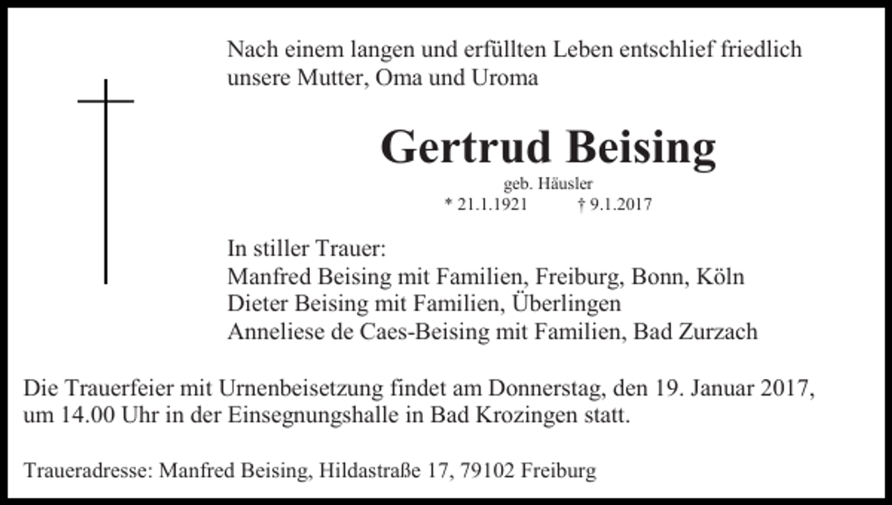 <p>Nach einem langen und erfüllten Leben entschlief friedlich<br />unsere Mutter, Oma und Uroma</p><p>Gertrud Beising<br />geb. Häusler<br />* 21.1.1921<br />† 9.1.2017</p><p>In stiller Trauer:<br />Manfred Beising mit Familien, Freiburg, Bonn, Köln<br />Dieter Beising mit Familien, Überlingen<br />Anneliese de Caes-Beising mit Familien, Bad Zurzach<br />Die Trauerfeier mit Urnenbeisetzung findet am Donnerstag, den 19. Januar 2017,<br />um 14.00 Uhr in der Einsegnungshalle in Bad Krozingen statt.<br />Traueradresse: Manfred Beising, Hildastraße 17, 79102 Freiburg</p>