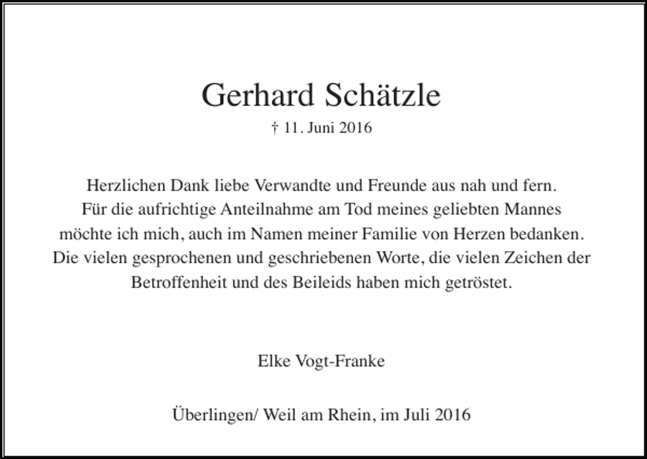 <p>Gerhard Schätzle<br />† 11. Juni 2016</p><p>Herzlichen Dank liebe Verwandte und Freunde aus nah und fern.<br />Für die aufrichtige Anteilnahme am Tod meines geliebten Mannes<br />möchte ich mich, auch im Namen meiner Familie von Herzen bedanken.<br />Die vielen gesprochenen und geschriebenen Worte, die vielen Zeichen der<br />Betroffenheit und des Beileids haben mich getröstet.</p><p>Elke Vogt-Franke<br />Überlingen/ Weil am Rhein, im Juli 2016</p>