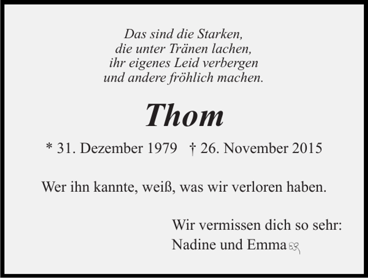 <p>Das sind die Starken,<br />die unter Tränen lachen,<br />ihr eigenes Leid verbergen<br />und andere fröhlich machen.</p><p>Thom<br />* 31. Dezember 1979 † 26. November 2015<br />Wer ihn kannte, weiß, was wir verloren haben.<br />Wir vermissen dich so sehr:<br />Nadine und Emma</p>
