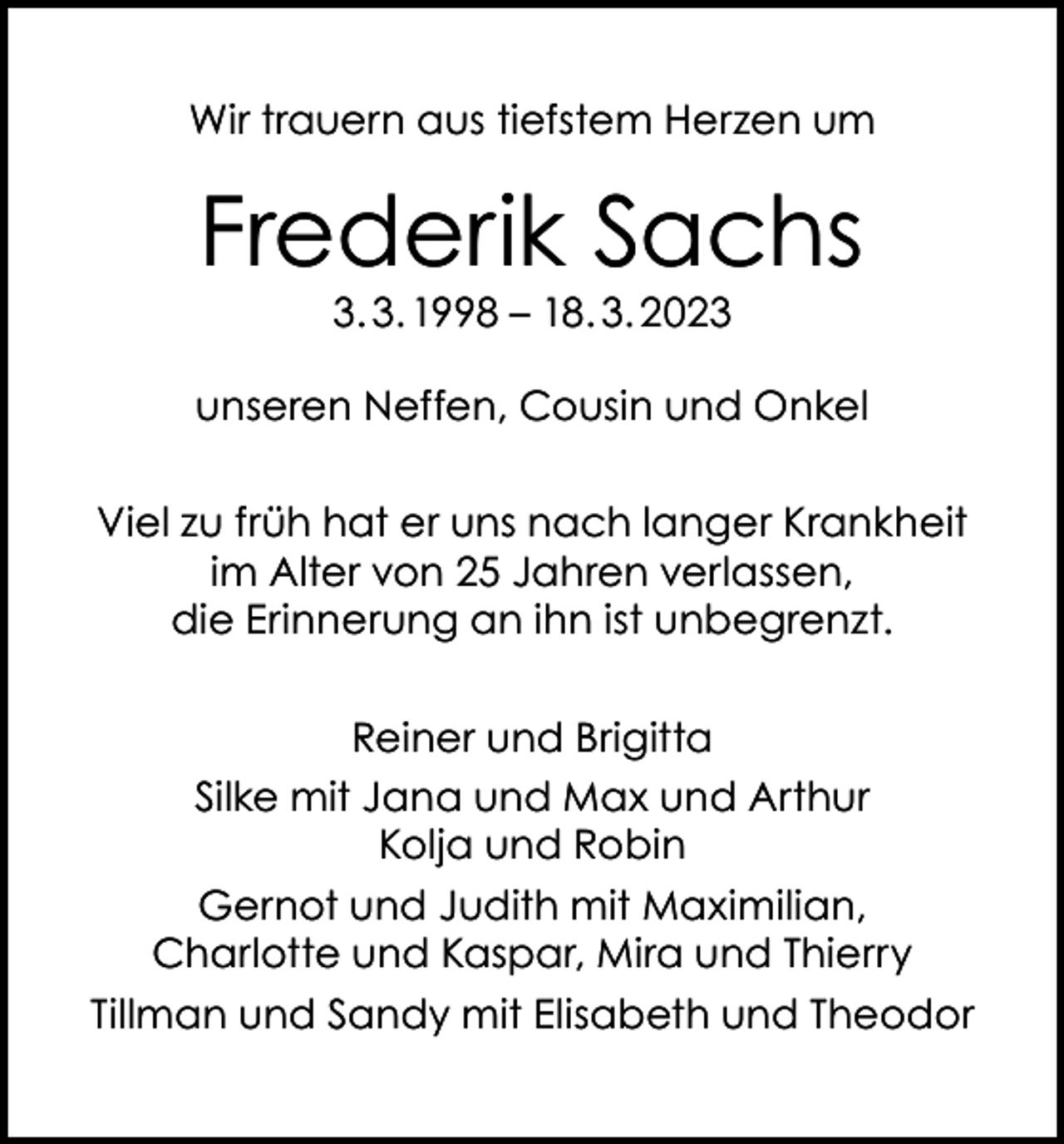 <p>Wir trauern aus tiefstem Herzen um</p><p>Frederik Sachs<br />3. 3. 1998 – 18. 3. 2023</p><p>unseren Neffen, Cousin und Onkel<br />Viel zu früh hat er uns nach langer Krankheit<br />im Alter von 25 Jahren verlassen,<br />die Erinnerung an ihn ist unbegrenzt.<br />Reiner und Brigitta<br />Silke mit Jana und Max und Arthur<br />Kolja und Robin<br />Gernot und Judith mit Maximilian,<br />Charlotte und Kaspar, Mira und Thierry<br />Tillman und Sandy mit Elisabeth und Theodor</p>