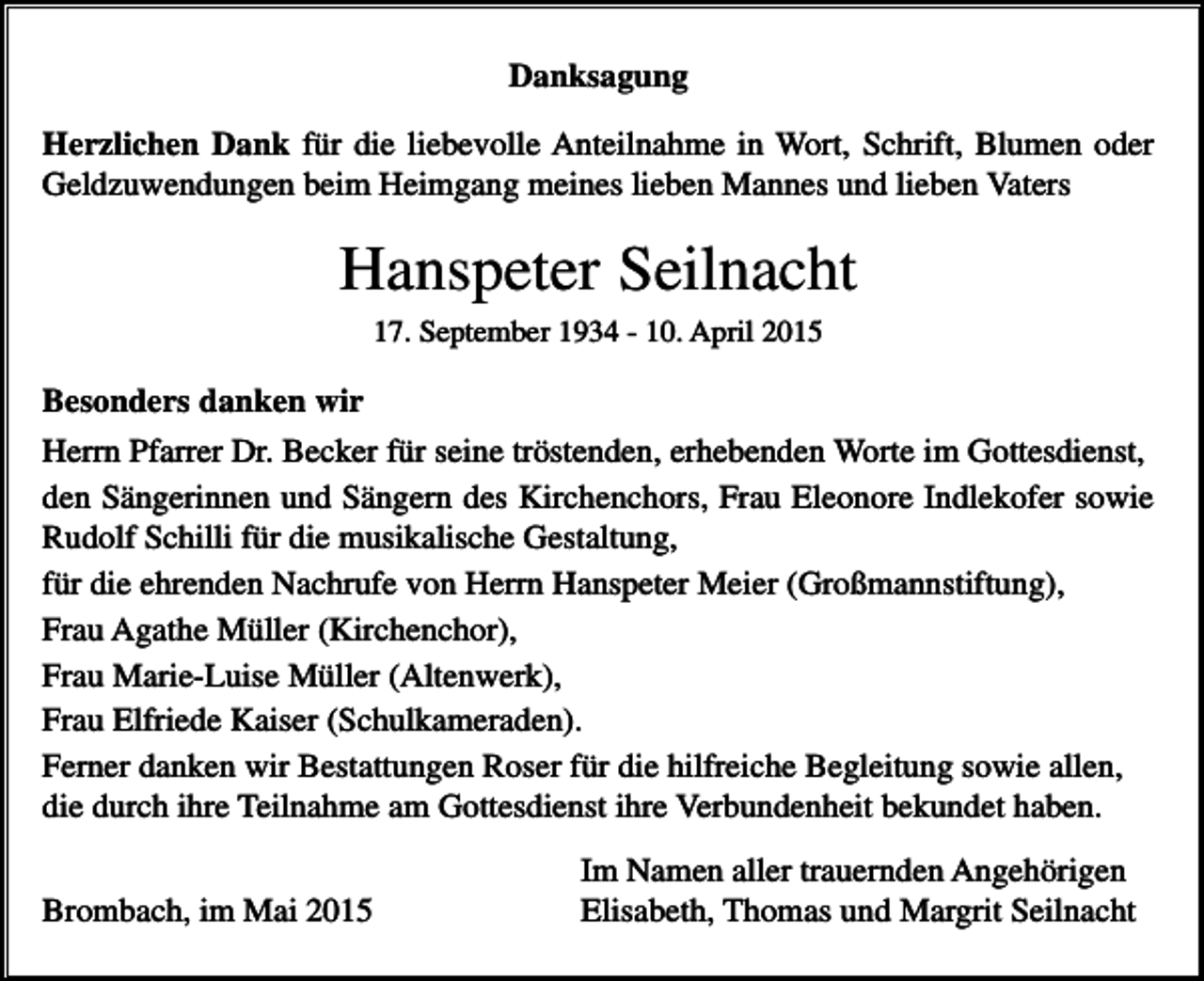 <p>Danksagung<br />Herzlichen Dank für die liebevolle Anteilnahme in Wort, Schrift, Blumen oder<br />Geldzuwendungen beim Heimgang meines lieben Mannes und lieben Vaters</p><p>Hanspeter Seilnacht<br />17. September 1934 - 10. April 2015</p><p>Besonders danken wir<br />Herrn Pfarrer Dr. Becker für seine tröstenden, erhebenden Worte im Gottesdienst,<br />den Sängerinnen und Sängern des Kirchenchors, Frau Eleonore Indlekofer sowie<br />Rudolf Schilli für die musikalische Gestaltung,<br />für die ehrenden Nachrufe von Herrn Hanspeter Meier (Großmannstiftung),<br />Frau Agathe Müller (Kirchenchor),<br />Frau Marie-Luise Müller (Altenwerk),<br />Frau Elfriede Kaiser (Schulkameraden).<br />Ferner danken wir Bestattungen Roser für die hilfreiche Begleitung sowie allen,<br />die durch ihre Teilnahme am Gottesdienst ihre Verbundenheit bekundet haben.<br />Brombach, im Mai 2015</p><p>Im Namen aller trauernden Angehörigen<br />Elisabeth, Thomas und Margrit Seilnacht</p>