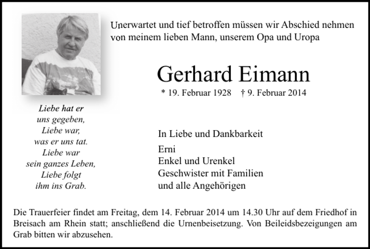 <p>Unerwartet und tief betroffen müssen wir Abschied nehmen<br />von meinem lieben Mann, unserem Opa und Uropa</p><p>Gerhard Eimann<br />* 19. Februar 1928 † 9. Februar 2014</p><p>Liebe hat er<br />uns gegeben,<br />Liebe war,<br />was er uns tat.<br />Liebe war<br />sein ganzes Leben,<br />Liebe folgt<br />ihm ins Grab.</p><p>In Liebe und Dankbarkeit<br />Erni<br />Enkel und Urenkel<br />Geschwister mit Familien<br />und alle Angehörigen</p><p>Die Trauerfeier findet am Freitag, dem 14. Februar 2014 um 14.30 Uhr auf dem Friedhof in<br />Breisach am Rhein statt; anschließend die Urnenbeisetzung. Von Beileidsbezeigungen am<br />Grab bitten wir abzusehen.</p>
