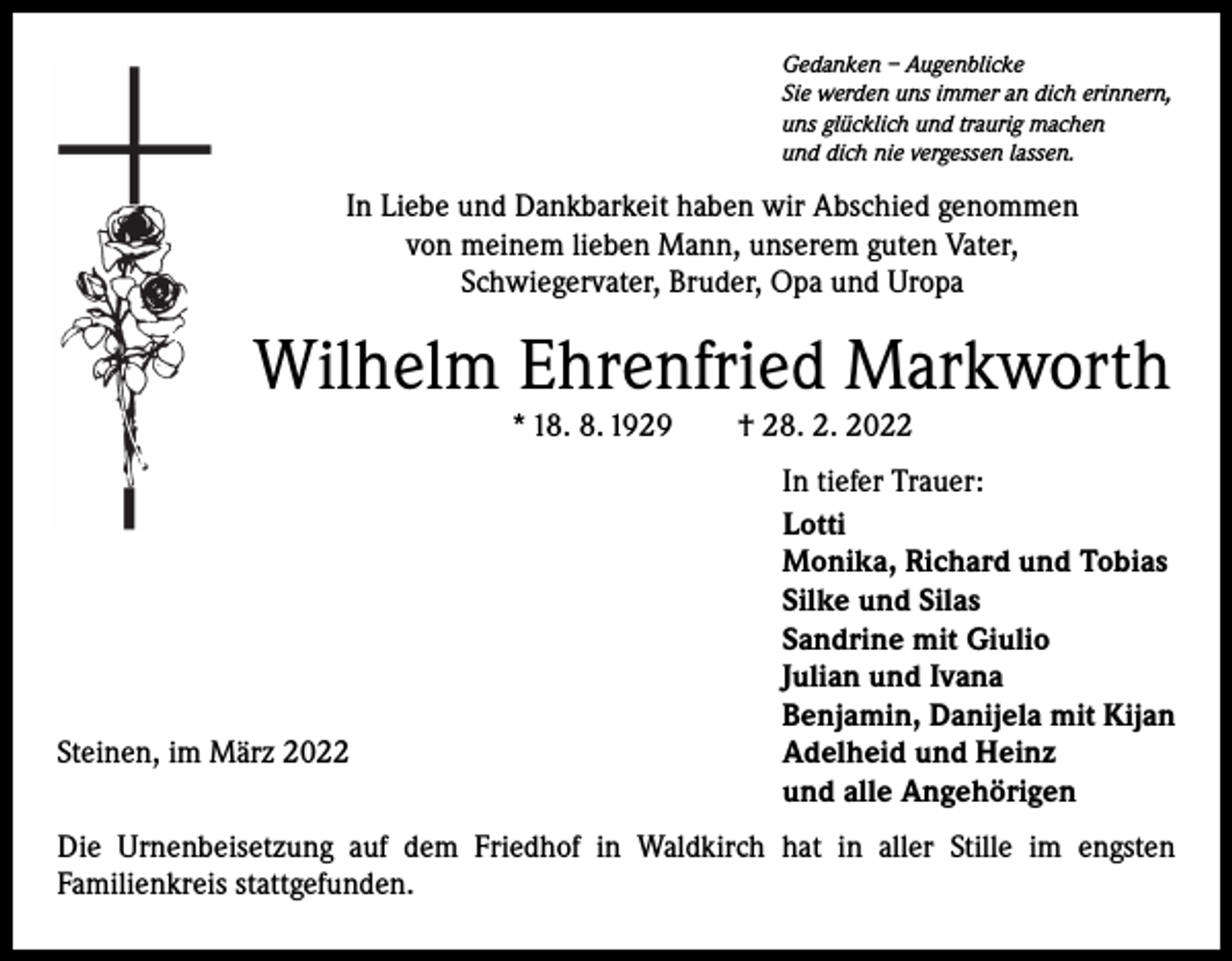 <p>Gedanken – Augenblicke<br />Sie werden uns immer an dich erinnern,<br />uns glücklich und traurig machen<br />und dich nie vergessen lassen.</p><p>In Liebe und Dankbarkeit haben wir Abschied genommen<br />von meinem lieben Mann, unserem guten Vater,<br />Schwiegervater, Bruder, Opa und Uropa</p><p>Wilhelm Ehrenfried Markworth<br />* 18. 8. 1929 † 28. 2. 2022</p><p>Steinen, im März 2022</p><p>In tiefer Trauer:<br />Lotti<br />Monika, Richard und Tobias<br />Silke und Silas<br />Sandrine mit Giulio<br />Julian und Ivana<br />Benjamin, Danijela mit Kijan<br />Adelheid und Heinz<br />und alle Angehörigen</p><p>Die Urnenbeisetzung auf dem Friedhof in Waldkirch hat in aller Stille im engsten<br />­Familienkreis stattgefunden.</p>