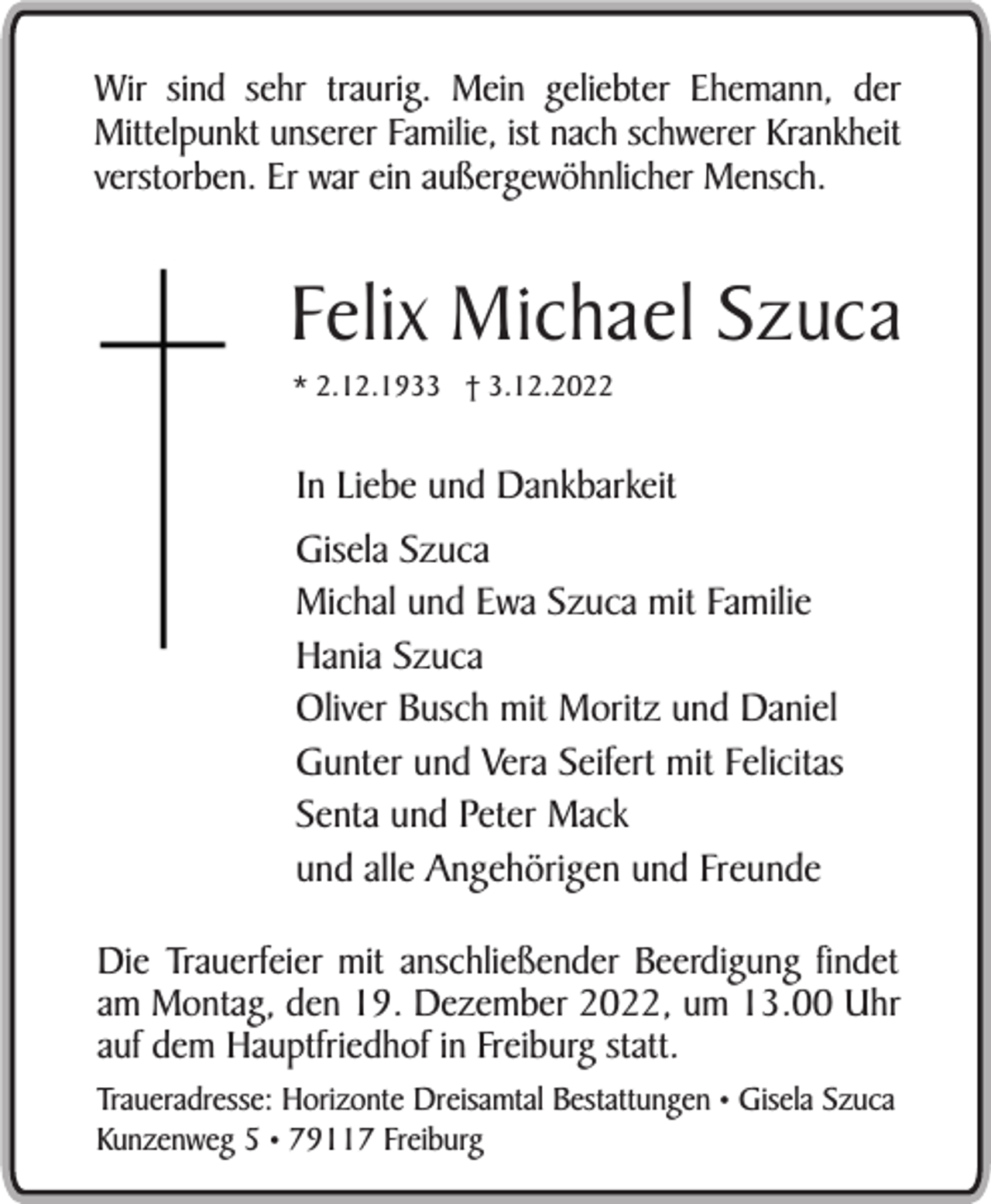 <p>Wir sind sehr traurig. Mein geliebter Ehemann, der<br />Mittelpunkt unserer Familie, ist nach schwerer Krankheit<br />verstorben. Er war ein außergewöhnlicher Mensch.</p><p>Felix Michael Szuca<br />* 2.12.1933 † 3.12.2022</p><p>In Liebe und Dankbarkeit<br />Gisela Szuca<br />Michal und Ewa Szuca mit Familie<br />Hania Szuca<br />Oliver Busch mit Moritz und Daniel<br />Gunter und Vera Seifert mit Felicitas<br />Senta und Peter Mack<br />und alle Angehörigen und Freunde<br />Die Trauerfeier mit anschließender Beerdigung findet<br />am Montag, den 19. Dezember 2022, um 13.00 Uhr<br />auf dem Hauptfriedhof in Freiburg statt.<br />Traueradresse: Horizonte Dreisamtal Bestattungen • Gisela Szuca<br />Kunzenweg 5 • 79117 Freiburg</p>