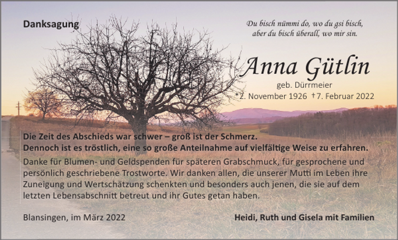 <p>Danksagung</p><p>Du bisch nümmi do, wo du gsi bisch,<br />aber du bisch überall, wo mir sin.</p><p>Anna Gütlin<br />geb. Dürrmeier<br />*2. November 1926 † 7. Februar 2022</p><p>Die Zeit des Abschieds war schwer – groß ist der Schmerz.<br />Dennoch ist es tröstlich, eine so große Anteilnahme auf vielfäl�ge Weise zu erfahren.<br />Danke für Blumen- und Geldspenden für späteren Grabschmuck, für gesprochene und<br />persönlich geschriebene Trostworte. Wir danken allen, die unserer Mu� im Leben ihre<br />Zuneigung und Wertschätzung schenkten und besonders auch jenen, die sie auf dem<br />letzten Lebensabschni� betreut und ihr Gutes getan haben.<br />Blansingen, im März 2022</p><p>Heidi, Ruth und Gisela mit Familien</p>