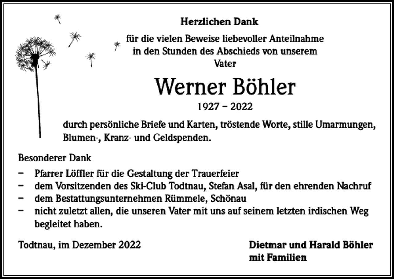 <p>Herzlichen Dank<br />für die vielen Beweise liebevoller Anteilnahme<br />in den Stunden des Abschieds von unserem<br />Vater</p><p>Werner Böhler<br />1927 – 2022</p><p>durch persönliche Briefe und Karten, tröstende Worte, stille Umarmungen,<br />Blumen-, Kranz- und Geldspenden.<br />Besonderer Dank<br />– Pfarrer Löffler für die Gestaltung der Trauerfeier<br />– dem Vorsitzenden des Ski-Club Todtnau, Stefan Asal, für den ehrenden Nachruf<br />– dem Bestattungsunternehmen Rümmele, Schönau<br />– nicht zuletzt allen, die unseren Vater mit uns auf seinem letzten irdischen Weg<br />begleitet haben.<br />Todtnau, im Dezember 2022</p><p>Dietmar und Harald Böhler<br />mit Familien</p>
