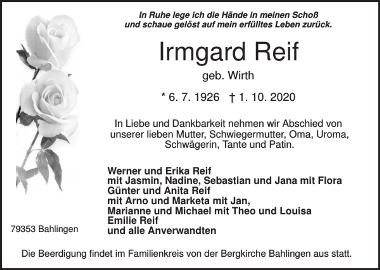 <p>In Ruhe lege ich die Hände in meinen Schoß<br />und schaue gelöst auf mein erfülltes Leben zurück.</p><p>Irmgard Reif<br />geb. Wirth<br />* 6. 7. 1926 † 1. 10. 2020<br />In Liebe und Dankbarkeit nehmen wir Abschied von<br />unserer lieben Mutter, Schwiegermutter, Oma, Uroma,<br />Schwägerin, Tante und Patin.</p><p>79353 Bahlingen</p><p>Werner und Erika Reif<br />mit Jasmin, Nadine, Sebastian und Jana mit Flora<br />Günter und Anita Reif<br />mit Arno und Marketa mit Jan,<br />Marianne und Michael mit Theo und Louisa<br />Emilie Reif<br />und alle Anverwandten</p><p>Die Beerdigung findet im Familienkreis von der Bergkirche Bahlingen aus statt.</p>
