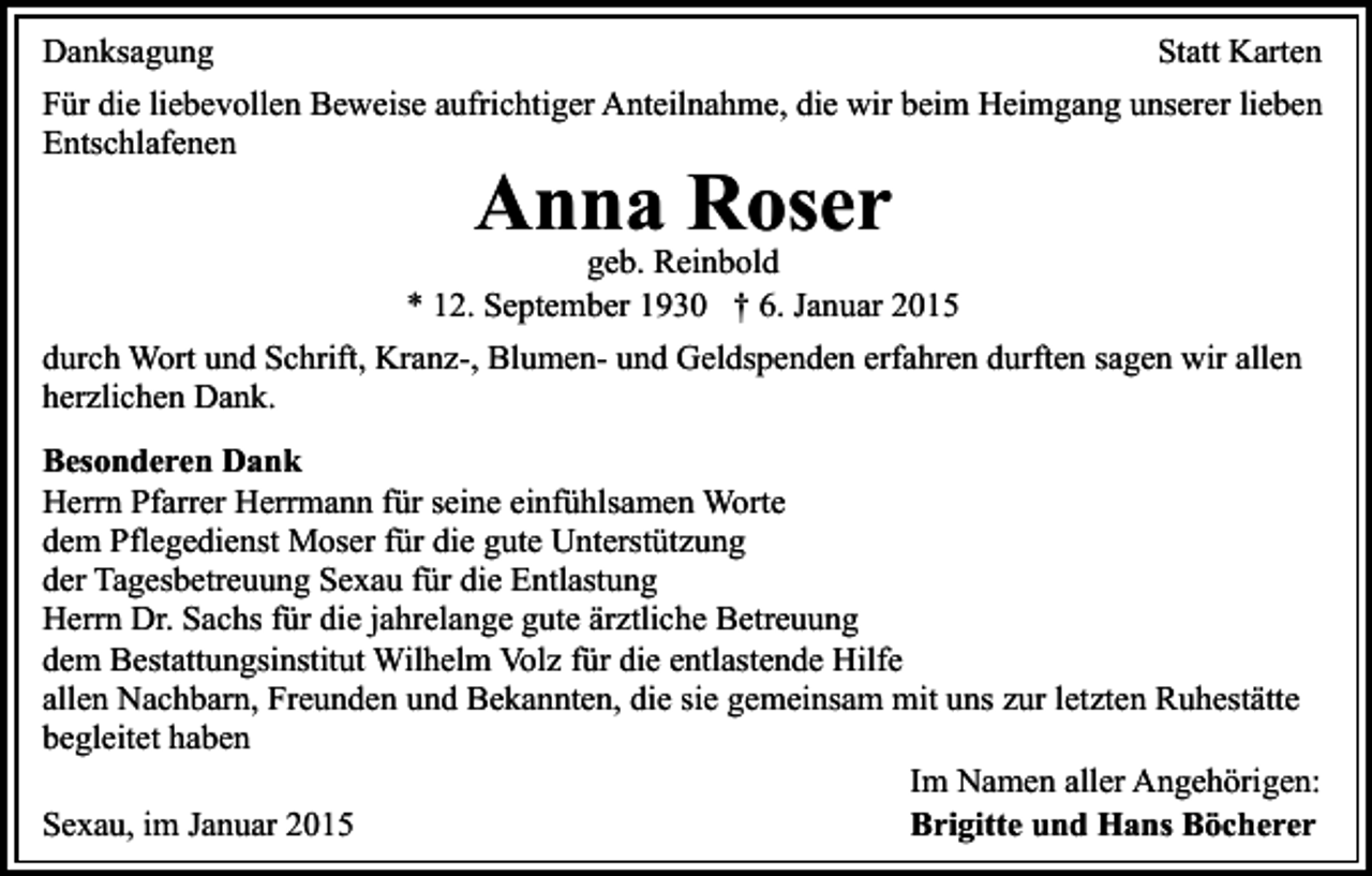 <p>Danksagung<br />Statt Karten<br />Für die liebevollen Beweise aufrichtiger Anteilnahme, die wir beim Heimgang unserer lieben<br />Entschlafenen</p><p>Anna Roser</p><p>geb. Reinbold<br />* 12. September 1930 † 6. Januar 2015<br />durch Wort und Schrift, Kranz-, Blumen- und Geldspenden erfahren durften sagen wir allen<br />herzlichen Dank.<br />Besonderen Dank<br />Herrn Pfarrer Herrmann für seine einfühlsamen Worte<br />dem Pflegedienst Moser für die gute Unterstützung<br />der Tagesbetreuung Sexau für die Entlastung<br />Herrn Dr. Sachs für die jahrelange gute ärztliche Betreuung<br />dem Bestattungsinstitut Wilhelm Volz für die entlastende Hilfe<br />allen Nachbarn, Freunden und Bekannten, die sie gemeinsam mit uns zur letzten Ruhestätte<br />begleitet haben<br />Im Namen aller Angehörigen:<br />Sexau, im Januar 2015<br />Brigitte und Hans Böcherer</p>