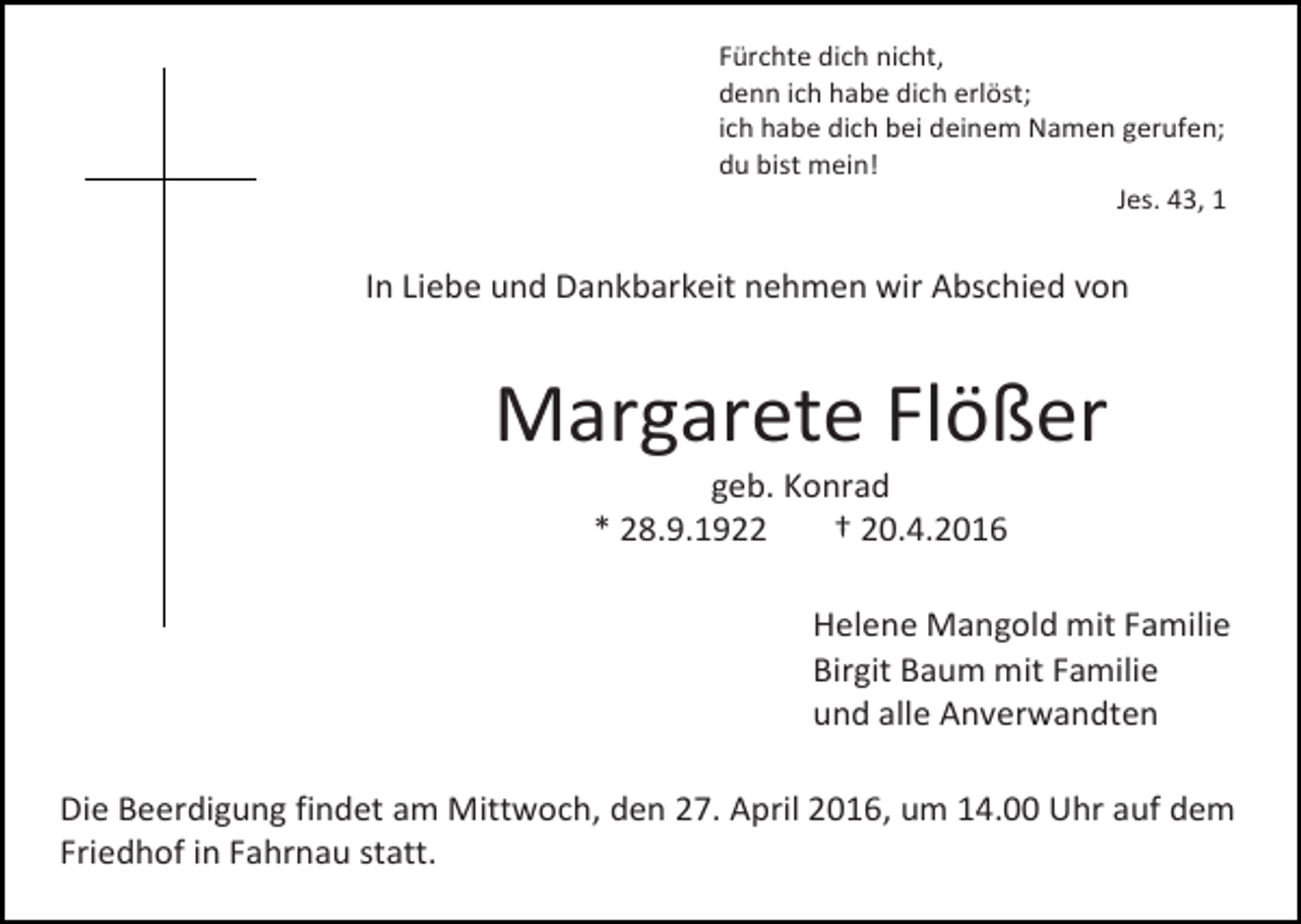 <p>Fürchte dich nicht,<br />denn ich habe dich erlöst;<br />ich habe dich bei deinem Namen gerufen;<br />du bist mein!<br />Jes. 43, 1</p><p>In Liebe und Dankbarkeit nehmen wir Abschied von</p><p>Margarete Flößer<br />geb. Konrad<br />* 28.9.1922<br />† 20.4.2016</p><p>Helene Mangold mit Familie<br />Birgit Baum mit Familie<br />und alle Anverwandten<br />Die Beerdigung findet am Mittwoch, den 27. April 2016, um 14.00 Uhr auf dem<br />Friedhof in Fahrnau statt.</p>