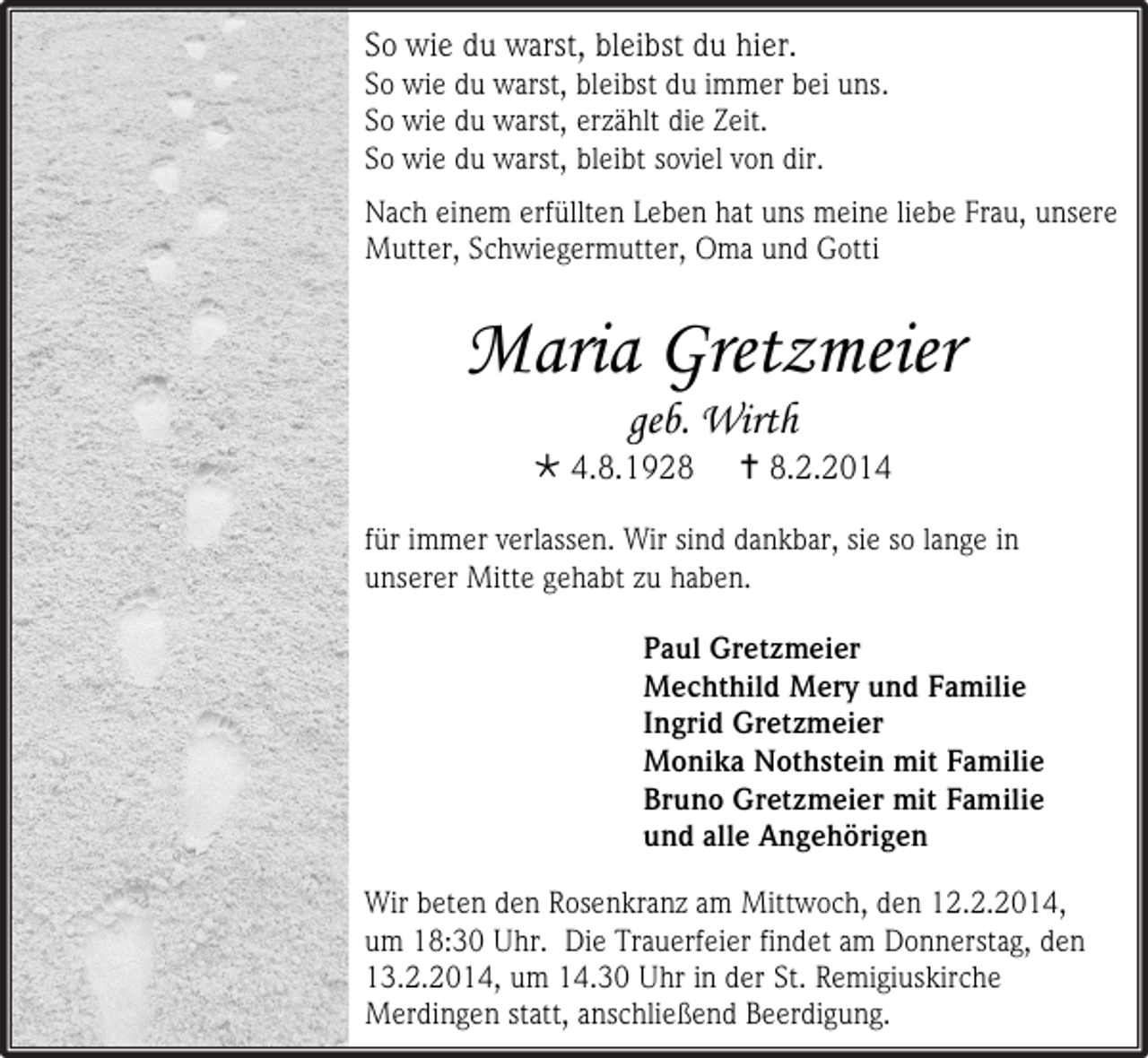 <p>So wie du warst, bleibst du hier.<br />So wie du warst, bleibst du immer bei uns.<br />So wie du warst, erzählt die Zeit.<br />So wie du warst, bleibt soviel von dir.<br />Nach einem erfüllten Leben hat uns meine liebe Frau, unsere<br />Mutter, Schwiegermutter, Oma und Gotti</p><p>Maria Gretzmeier<br />geb. Wirth</p><p> 4.8.1928</p><p> 8.2.2014</p><p>für immer verlassen. Wir sind dankbar, sie so lange in<br />unserer Mitte gehabt zu haben.<br />Paul Gretzmeier<br />Mechthild Mery und Familie<br />Ingrid Gretzmeier<br />Monika Nothstein mit Familie<br />Bruno Gretzmeier mit Familie<br />und alle Angehörigen<br />Wir beten den Rosenkranz am Mittwoch, den 12.2.2014,<br />um 18:30 Uhr. Die Trauerfeier findet am Donnerstag, den<br />13.2.2014, um 14.30 Uhr in der St. Remigiuskirche<br />Merdingen statt, anschließend Beerdigung.</p>