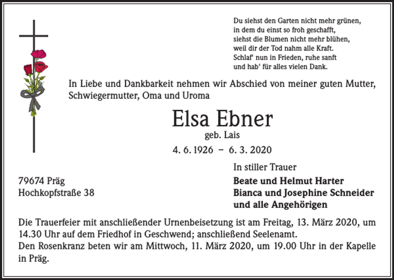 <p>Du siehst den Garten nicht mehr grünen,<br />in dem du einst so froh geschafft,<br />siehst die Blumen nicht mehr blühen,<br />weil dir der Tod nahm alle Kraft.<br />Schlaf‘ nun in Frieden, ruhe sanft<br />und hab‘ für alles vielen Dank.</p><p>In Liebe und Dankbarkeit nehmen wir Abschied von meiner guten Mutter,<br />Schwiegermutter, Oma und Uroma</p><p>Elsageb.Ebner<br />Lais<br />4. 6. 1926 – 6. 3. 2020</p><p>79674 Präg<br />Hochkopfstraße 38</p><p>In stiller Trauer<br />Beate und Helmut Harter<br />Bianca und Josephine Schneider<br />und alle Angehörigen</p><p>Die Trauerfeier mit anschließender Urnenbeisetzung ist am Freitag, 13. März 2020, um<br />14.30 Uhr auf dem Friedhof in Geschwend; anschließend Seelenamt.<br />Den Rosenkranz beten wir am Mittwoch, 11. März 2020, um 19.00 Uhr in der Kapelle<br />in Präg.</p>
