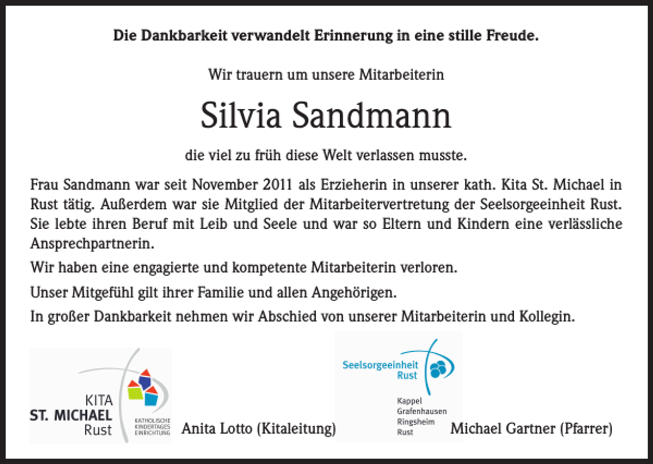 <p>Die Dankbarkeit verwandelt Erinnerung in eine stille Freude.<br />Wir trauern um unsere Mitarbeiterin</p><p>Silvia Sandmann<br />die viel zu früh diese Welt verlassen musste.<br />Frau Sandmann war seit November 2011 als Erzieherin in unserer kath. Kita St. Michael in<br />Rust tätig. Außerdem war sie Mitglied der Mitarbeitervertretung der Seelsorgeeinheit Rust.<br />Sie lebte ihren Beruf mit Leib und Seele und war so Eltern und Kindern eine verlässliche<br />Ansprechpartnerin.<br />Wir haben eine engagierte und kompetente Mitarbeiterin verloren.<br />Unser Mitgefühl gilt ihrer Familie und allen Angehörigen.<br />In großer Dankbarkeit nehmen wir Abschied von unserer Mitarbeiterin und Kollegin.</p><p>Anita Lotto (Kitaleitung)</p><p>Michael Gartner (Pfarrer)</p>