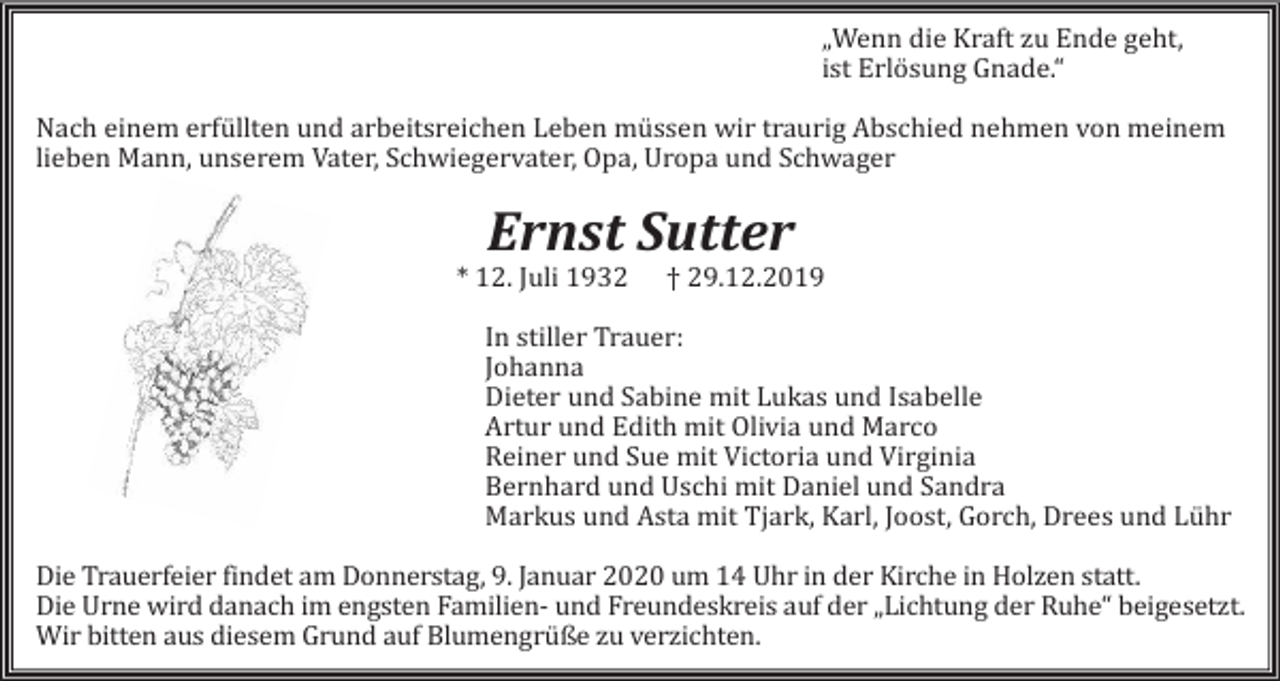 <p>„Wenn die Kraft zu Ende geht,<br />ist Erlösung Gnade.“<br />Nach einem erfüllten und arbeitsreichen Leben müssen wir traurig Abschied nehmen von meinem<br />lieben Mann, unserem Vater, Schwiegervater, Opa, Uropa und Schwager</p><p>Ernst Sutter<br />* 12. Juli 1932</p><p>† 29.12.2019</p><p>In stiller Trauer:<br />Johanna<br />Dieter und Sabine mit Lukas und Isabelle<br />Artur und Edith mit Olivia und Marco<br />Reiner und Sue mit Victoria und Virginia<br />Bernhard und Uschi mit Daniel und Sandra<br />Markus und Asta mit Tjark, Karl, Joost, Gorch, Drees und Lühr<br />Die Trauerfeier findet am Donnerstag, 9. Januar 2020 um 14 Uhr in der Kirche in Holzen statt.<br />Die Urne wird danach im engsten Familien- und Freundeskreis auf der „Lichtung der Ruhe“ beigesetzt.<br />Wir bitten aus diesem Grund auf Blumengrüße zu verzichten.</p>