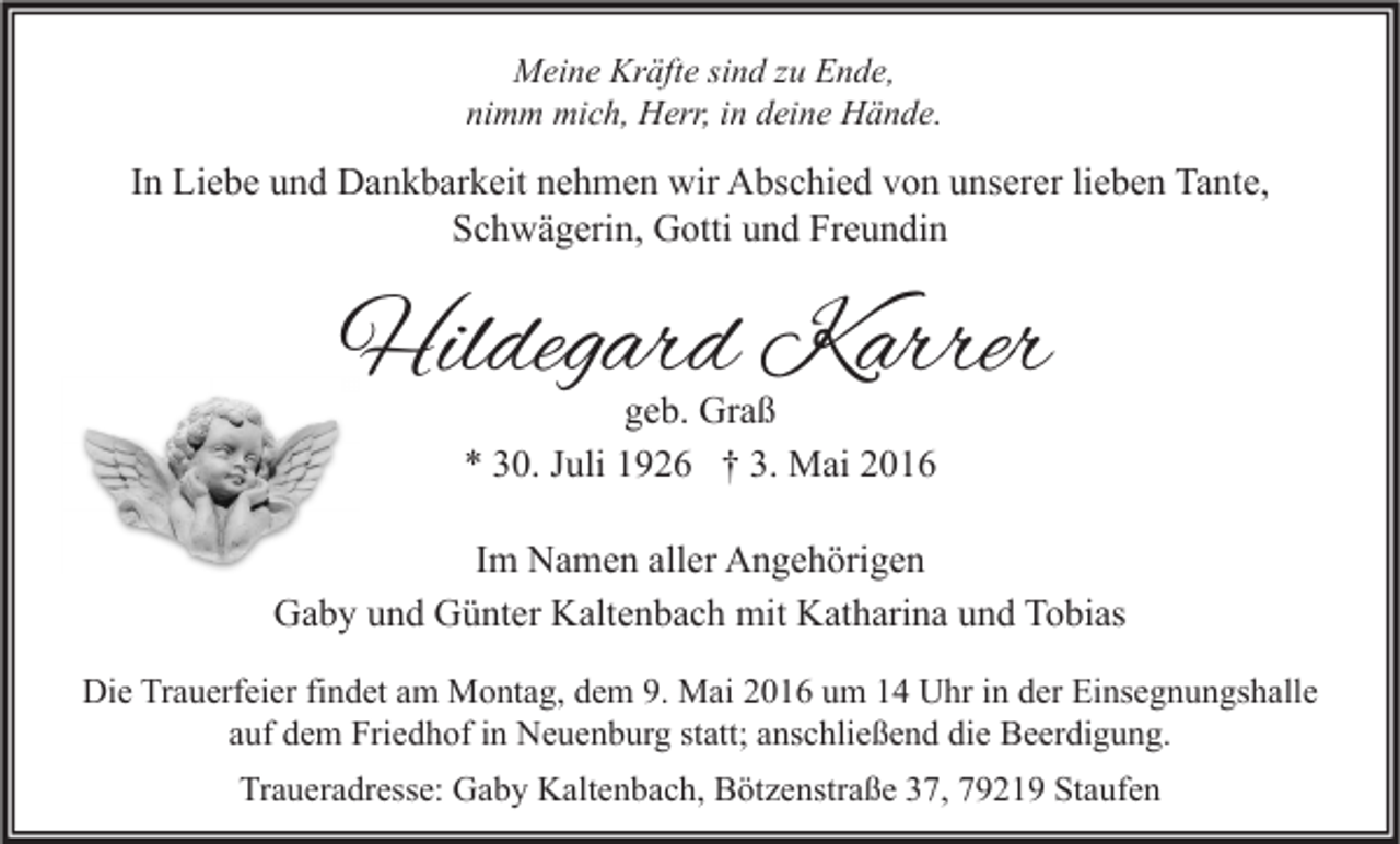 <p>Meine Kräfte sind zu Ende,<br />nimm mich, Herr, in deine Hände.</p><p>In Liebe und Dankbarkeit nehmen wir Abschied von unserer lieben Tante,<br />Schwägerin, Gotti und Freundin</p><p>Hildegard Karre<br />Karrer<br />geb. Graß<br />* 30. Juli 1926 † 3. Mai 2016</p><p>Im Namen aller Angehörigen<br />Gaby und Günter Kaltenbach mit Katharina und Tobias<br />Die Trauerfeier findet am Montag, dem 9. Mai 2016 um 14 Uhr in der Einsegnungshalle<br />auf dem Friedhof in Neuenburg statt; anschließend die Beerdigung.<br />Traueradresse: Gaby Kaltenbach, Bötzenstraße 37, 79219 Staufen</p>