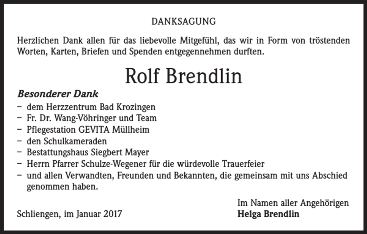 <p>DANKSAGUNG<br />Herzlichen Dank allen für das liebevolle Mitgefühl, das wir in Form von tröstenden<br />Worten, Karten, Briefen und Spenden entgegennehmen durften.</p><p>Besonderer Dank</p><p>Rolf Brendlin</p><p>– dem Herzzentrum Bad Krozingen<br />– Fr. Dr. Wang-Vöhringer und Team<br />– Pflegestation GEVITA Müllheim<br />– den Schulkameraden<br />– Bestattungshaus Siegbert Mayer<br />– Herrn Pfarrer Schulze-Wegener für die würdevolle Trauerfeier<br />– und allen Verwandten, Freunden und Bekannten, die gemeinsam mit uns Abschied<br />genommen haben.</p><p>Schliengen, im Januar 2017</p><p>Im Namen aller Angehörigen<br />Helga Brendlin</p>