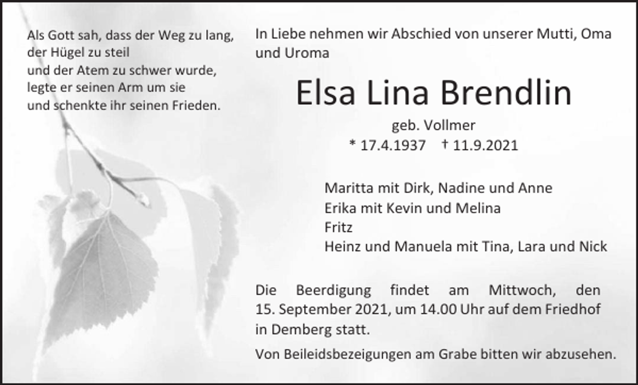 <p>Als Gott sah, dass der Weg zu lang,<br />der Hügel zu steil<br />und der Atem zu schwer wurde,<br />legte er seinen Arm um sie<br />und schenkte ihr seinen Frieden.</p><p>In Liebe nehmen wir Abschied von unserer Mutti, Oma<br />und Uroma</p><p>Elsa Lina Brendlin<br />geb. Vollmer<br />* 17.4.1937 † 11.9.2021<br />Maritta mit Dirk, Nadine und Anne<br />Erika mit Kevin und Melina<br />Fritz<br />Heinz und Manuela mit Tina, Lara und Nick<br />Die Beerdigung findet am Mittwoch, den<br />15. September 2021, um 14.00 Uhr auf dem Friedhof<br />in Demberg statt.<br />Von Beileidsbezeigungen am Grabe bitten wir abzusehen.</p>