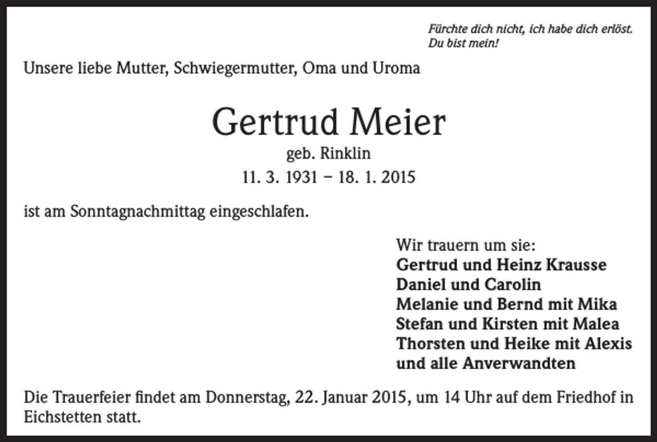 <p>Fürchte dich nicht, ich habe dich erlöst.<br />Du bist mein!</p><p>Unsere liebe Mutter, Schwiegermutter, Oma und Uroma</p><p>Gertrud Meier<br />geb. Rinklin<br />11. 3. 1931 – 18. 1. 2015</p><p>ist am Sonntagnachmittag eingeschlafen.<br />Wir trauern um sie:<br />Gertrud und Heinz Krausse<br />Daniel und Carolin<br />Melanie und Bernd mit Mika<br />Stefan und Kirsten mit Malea<br />Thorsten und Heike mit Alexis<br />und alle Anverwandten<br />Die Trauerfeier findet am Donnerstag, 22. Januar 2015, um 14 Uhr auf dem Friedhof in<br />Eichstetten statt.</p>