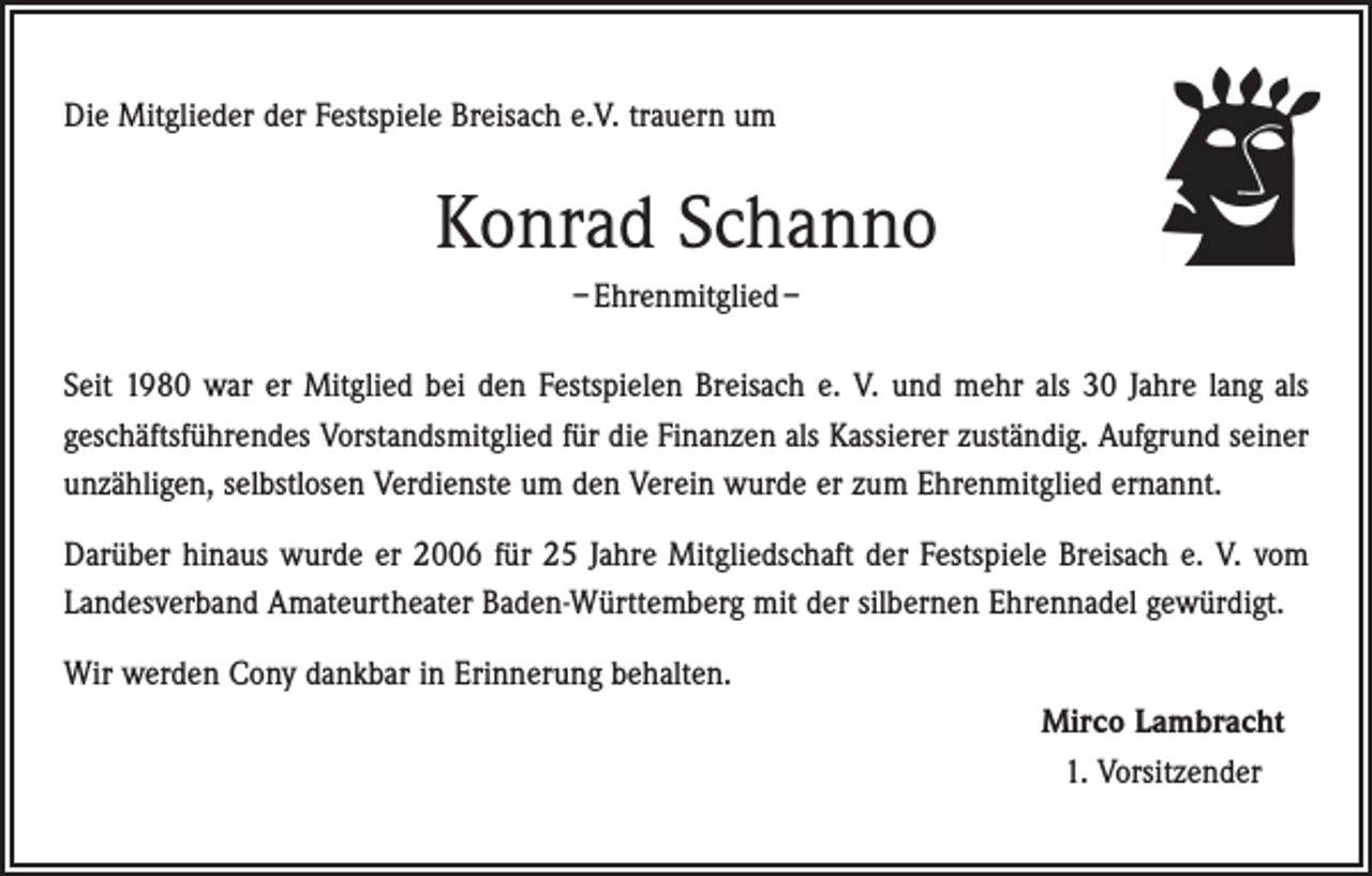 <p>Die Mitglieder der Festspiele Breisach e.V. trauern um</p><p>Konrad Schanno<br />– Ehrenmitglied –<br />Seit 1980 war er Mitglied bei den Festspielen Breisach e. V. und mehr als 30 Jahre lang als<br />geschäftsführendes Vorstandsmitglied für die Finanzen als Kassierer zuständig. Aufgrund seiner<br />unzähligen, selbstlosen Verdienste um den Verein wurde er zum Ehrenmitglied ernannt.<br />Darüber hinaus wurde er 2006 für 25 Jahre Mitgliedschaft der Festspiele Breisach e. V. vom<br />Landesverband Amateurtheater Baden-Württemberg mit der silbernen Ehrennadel gewürdigt.<br />Wir werden Cony dankbar in Erinnerung behalten.<br />Mirco Lambracht<br />1. Vorsitzender</p>