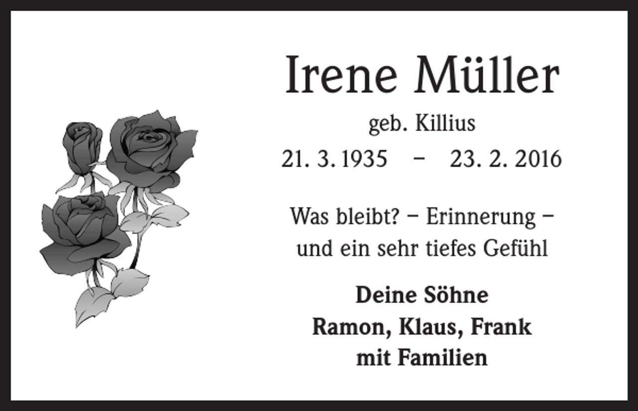 <p>Irene Müller<br />geb. Killius<br />21. 3. 1935 – 23. 2. 2016<br />Was bleibt? – Erinnerung –<br />und ein sehr tiefes Gefühl<br />Deine Söhne<br />Ramon, Klaus, Frank<br />mit Familien</p>