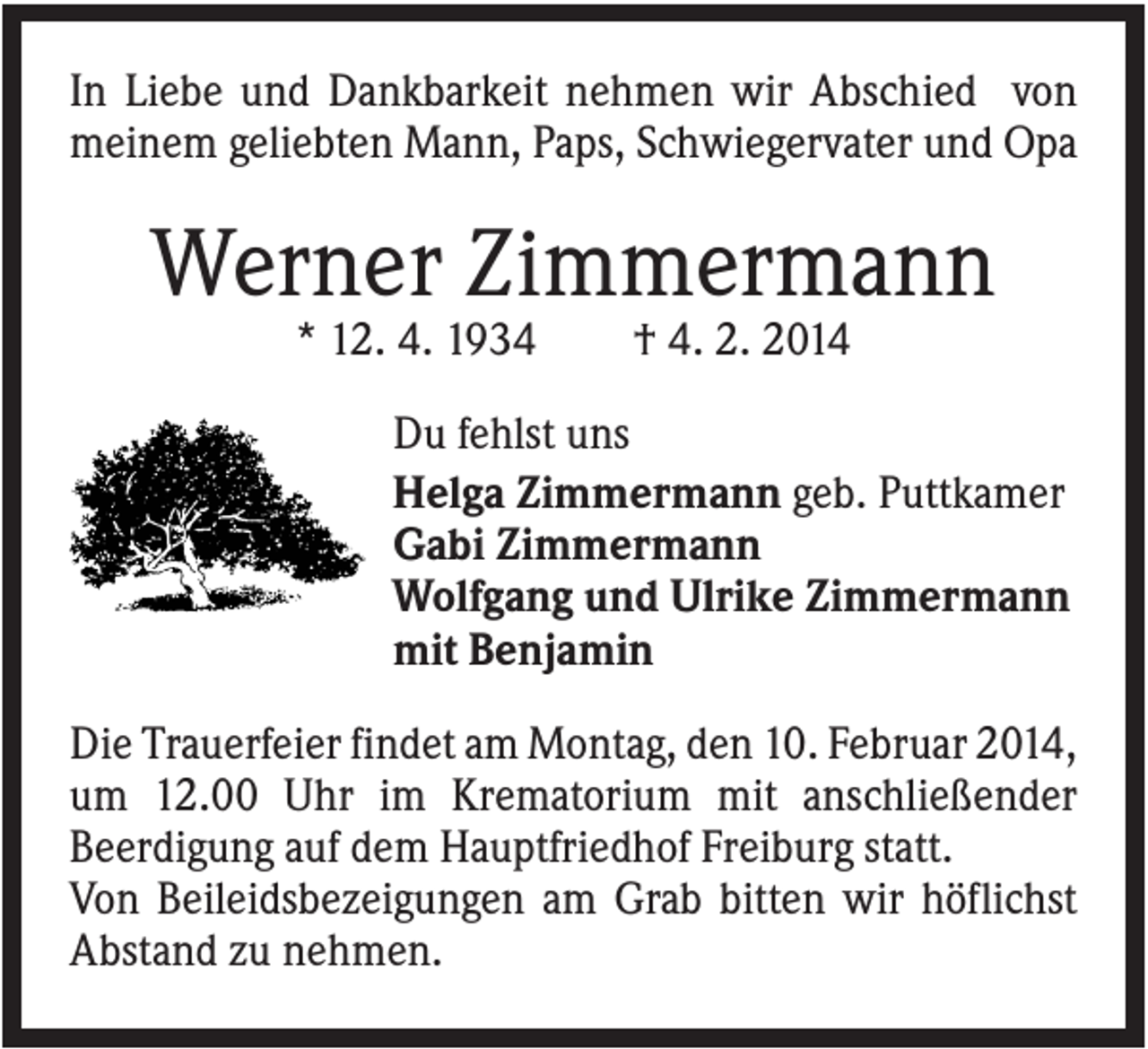 <p>In Liebe und Dankbarkeit nehmen wir Abschied von<br />meinem geliebten Mann, Paps, Schwiegervater und Opa</p><p>Werner Zimmermann<br />* 12. 4. 1934</p><p>† 4. 2. 2014</p><p>Du fehlst uns<br />Helga Zimmermann geb. Puttkamer<br />Gabi Zimmermann<br />Wolfgang und Ulrike Zimmermann<br />mit Benjamin<br />Die Trauerfeier findet am Montag, den 10. Februar 2014,<br />um 12.00 Uhr im Krematorium mit anschließender<br />Beerdigung auf dem Hauptfriedhof Freiburg statt.<br />Von Beileidsbezeigungen am Grab bitten wir höflichst<br />Abstand zu nehmen.</p>