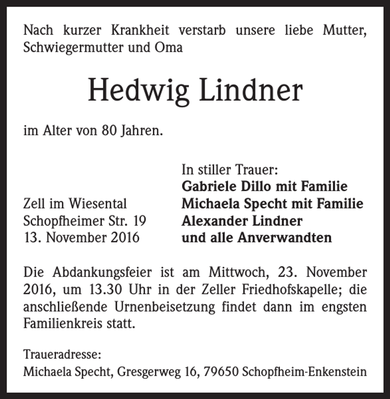 <p>Nach kurzer Krankheit verstarb unsere liebe Mutter,<br />Schwiegermutter und Oma</p><p>Hedwig Lindner<br />im Alter von 80 Jahren.</p><p>Zell im Wiesental<br />Schopfheimer Str. 19<br />13. November 2016</p><p>In stiller Trauer:<br />Gabriele Dillo mit Familie<br />Michaela Specht mit Familie<br />Alexander Lindner<br />und alle Anverwandten</p><p>Die Abdankungsfeier ist am Mittwoch, 23. November<br />2016, um 13.30 Uhr in der Zeller Friedhofskapelle; die<br />anschließende Urnenbeisetzung findet dann im engsten<br />Familienkreis statt.<br />Traueradresse:<br />Michaela Specht, Gresgerweg 16, 79650 Schopfheim-Enkenstein</p>