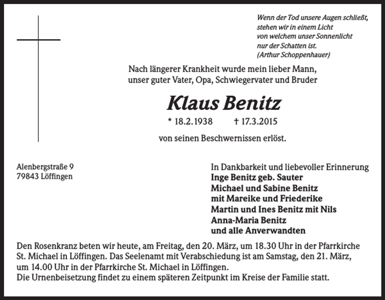 <p>Wenn der Tod unsere Augen schließt,<br />stehen wir in einem Licht<br />von welchem unser Sonnenlicht<br />nur der Schatten ist.<br />(Arthur Schoppenhauer)</p><p>Nach längerer Krankheit wurde mein lieber Mann,<br />unser guter Vater, Opa, Schwiegervater und Bruder</p><p>Klaus Benitz<br />* 18.2.1938</p><p>† 17.3.2015</p><p>von seinen Beschwernissen erlöst.<br />Alenbergstraße 9<br />79843 Löffingen</p><p>In Dankbarkeit und liebevoller Erinnerung<br />Inge Benitz geb. Sauter<br />Michael und Sabine Benitz<br />mit Mareike und Friederike<br />Martin und Ines Benitz mit Nils<br />Anna-Maria Benitz<br />und alle Anverwandten</p><p>Den Rosenkranz beten wir heute, am Freitag, den 20. März, um 18.30 Uhr in der Pfarrkirche<br />St. Michael in Löffingen. Das Seelenamt mit Verabschiedung ist am Samstag, den 21. März,<br />um 14.00 Uhr in der Pfarrkirche St. Michael in Löffingen.<br />Die Urnenbeisetzung findet zu einem späteren Zeitpunkt im Kreise der Familie statt.</p>
