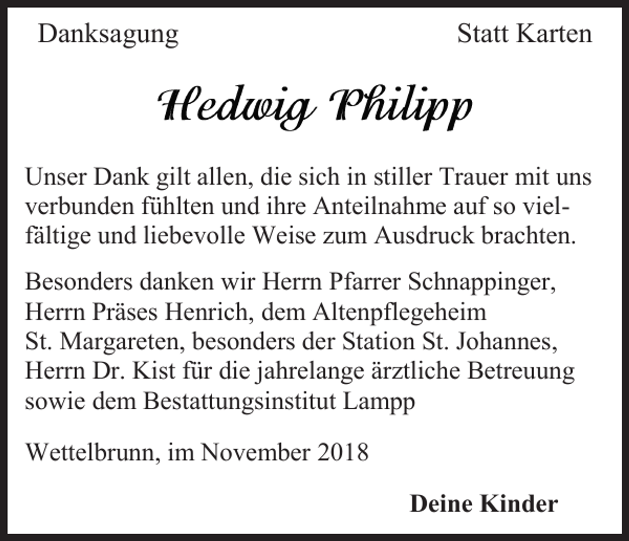 <p>Danksagung</p><p>Statt Karten</p><p>Unser Dank gilt allen, die sich in stiller Trauer mit uns<br />verbunden fühlten und ihre Anteilnahme auf so vielfältige und liebevolle Weise zum Ausdruck brachten.<br />Besonders danken wir Herrn Pfarrer Schnappinger,<br />Herrn Präses Henrich, dem Altenpflegeheim<br />St. Margareten, besonders der Station St. Johannes,<br />Herrn Dr. Kist für die jahrelange ärztliche Betreuung<br />sowie dem Bestattungsinstitut Lampp<br />Wettelbrunn, im November 2018<br />Deine Kinder</p>