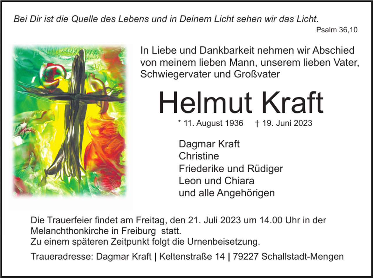 <p>Bei Dir ist die Quelle des Lebens und in Deinem Licht sehen wir das Licht.<br />Psalm 36,10</p><p>In Liebe und Dankbarkeit nehmen wir Abschied<br />von meinem lieben Mann, unserem lieben Vater,<br />Schwiegervater und Großvater</p><p>Helmut Kraft<br />* 11. August 1936</p><p>† 19. Juni 2023</p><p>Dagmar Kraft<br />Christine<br />Friederike und Rüdiger<br />Leon und Chiara<br />und alle Angehörigen<br />Die Trauerfeier findet am Freitag, den 21. Juli 2023 um 14.00 Uhr in der<br />Melanchthonkirche in Freiburg statt.<br />Zu einem späteren Zeitpunkt folgt die Urnenbeisetzung.<br />Traueradresse: Dagmar Kraft | Keltenstraße 14 | 79227 Schallstadt-Mengen</p>