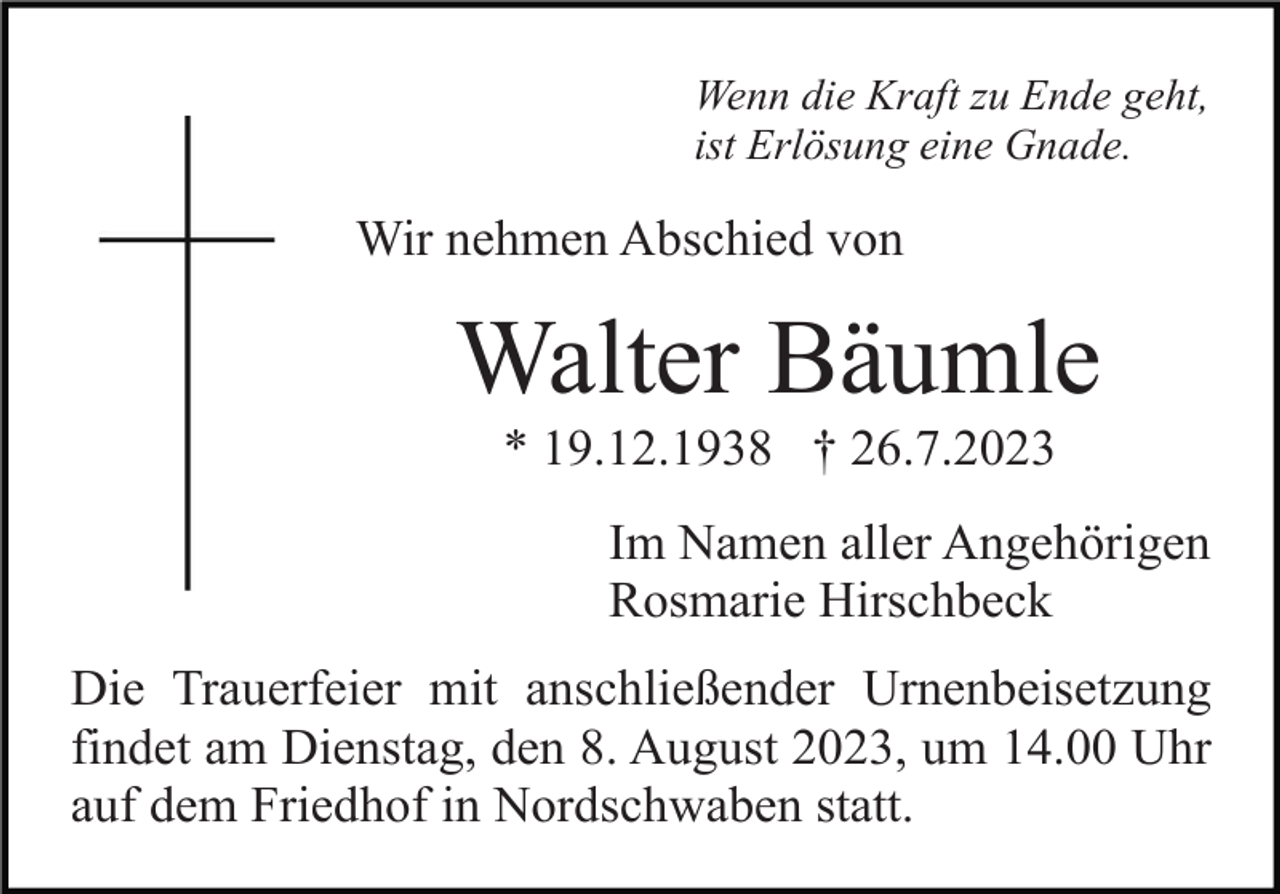 <p>Wenn die Kraft zu Ende geht,<br />ist Erlösung eine Gnade.</p><p>Wir nehmen Abschied von</p><p>Walter Bäumle<br />* 19.12.1938 † 26.7.2023<br />Im Namen aller Angehörigen<br />Rosmarie Hirschbeck<br />Die Trauerfeier mit anschließender Urnenbeisetzung<br />findet am Dienstag, den 8. August 2023, um 14.00 Uhr<br />auf dem Friedhof in Nordschwaben statt.</p>
