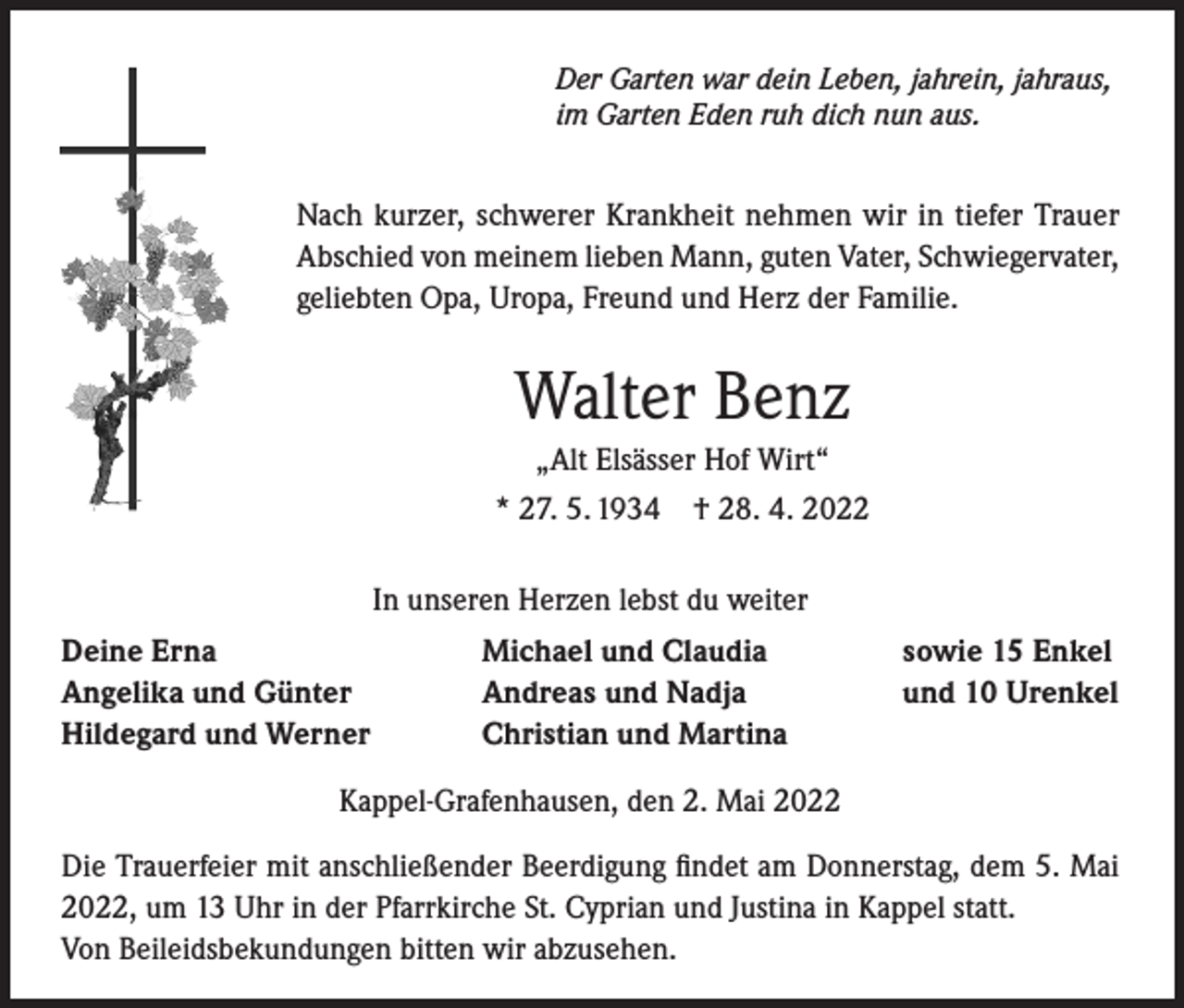 <p>Der Garten war dein Leben, jahrein, jahraus,<br />im Garten Eden ruh dich nun aus.</p><p>Nach kurzer, schwerer Krankheit nehmen wir in tiefer Trauer<br />Abschied von meinem lieben Mann, guten Vater, Schwiegervater,<br />geliebten Opa, Uropa, Freund und Herz der Familie.</p><p>Walter Benz<br />„Alt Elsässer Hof Wirt“<br />* 27. 5. 1934 † 28. 4. 2022<br />In unseren Herzen lebst du weiter<br />Deine Erna<br />Angelika und Günter<br />Hildegard und Werner</p><p>Michael und Claudia<br />Andreas und Nadja<br />Christian und Martina</p><p>sowie 15 Enkel<br />und 10 Urenkel</p><p>Kappel-Grafenhausen, den 2. Mai 2022<br />Die Trauerfeier mit anschließender Beerdigung findet am Donnerstag, dem 5. Mai<br />2022, um 13 Uhr in der Pfarrkirche St. Cyprian und Justina in Kappel statt.<br />Von Beileidsbekundungen bitten wir abzusehen.</p>