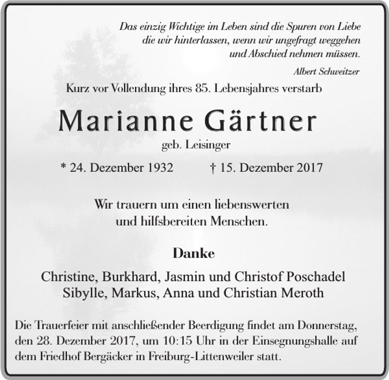 <p>Das einzig Wichtige im Leben sind die Spuren von Liebe<br />die wir hinterlassen, wenn wir ungefragt weggehen<br />und Abschied nehmen müssen.<br />Albert Schweitzer</p><p>Kurz vor Vollendung ihres 85. Lebensjahres verstarb</p><p>Marianne Gärtner<br />geb. Leisinger</p><p>* 24. Dezember 1932</p><p>† 15. Dezember 2017</p><p>Wir trauern um einen liebenswerten<br />und hilfsbereiten Menschen.</p><p>Danke<br />Christine, Burkhard, Jasmin und Christof Poschadel<br />Sibylle, Markus, Anna und Christian Meroth<br />Die Trauerfeier mit anschließender Beerdigung findet am Donnerstag,<br />den 28. Dezember 2017, um 10:15 Uhr in der Einsegnungshalle auf<br />dem Friedhof Bergäcker in Freiburg-Littenweiler statt.</p>