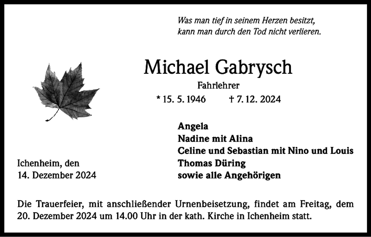 <p>Was man tief in seinem Herzen besitzt,<br />kann man durch den Tod nicht verlieren.</p><p>Michael Gabrysch<br />Fahrlehrer<br />* 15. 5. 1946<br />† 7. 12. 2024<br />Angela</p><p>Nadine mit Alina<br />Celine und Sebastian mit Nino und Louis</p><p>Ichenheim, den<br />Thomas Düring<br />14. Dezember 2024<br />sowie alle Angehörigen<br />Die Trauerfeier, mit anschließender Urnenbeisetzung, findet am Freitag, dem<br />20. Dezember 2024 um 14.00 Uhr in der kath. Kirche in Ichenheim statt.</p>