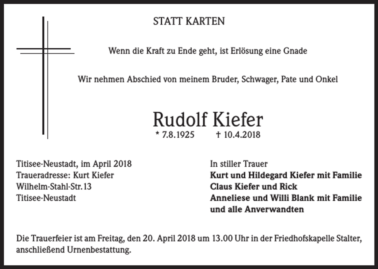 <p>STATT KARTEN<br />Wenn die Kraft zu Ende geht, ist Erlösung eine Gnade<br />Wir nehmen Abschied von meinem Bruder, Schwager, Pate und Onkel</p><p>Rudolf Kiefer<br />* 7.8.1925</p><p>† 10.4.2018</p><p>Titisee-Neustadt, im April 2018<br />In stiller Trauer<br />Traueradresse: Kurt Kiefer<br />Kurt und Hildegard Kiefer mit Familie<br />Wilhelm-Stahl-Str.13<br />Claus Kiefer und Rick<br />Titisee-Neustadt Anneliese und Willi Blank mit Familie<br />und alle Anverwandten<br />Die Trauerfeier ist am Freitag, den 20. April 2018 um 13.00 Uhr in der Friedhofskapelle Stalter,<br />anschließend Urnenbestattung.</p>