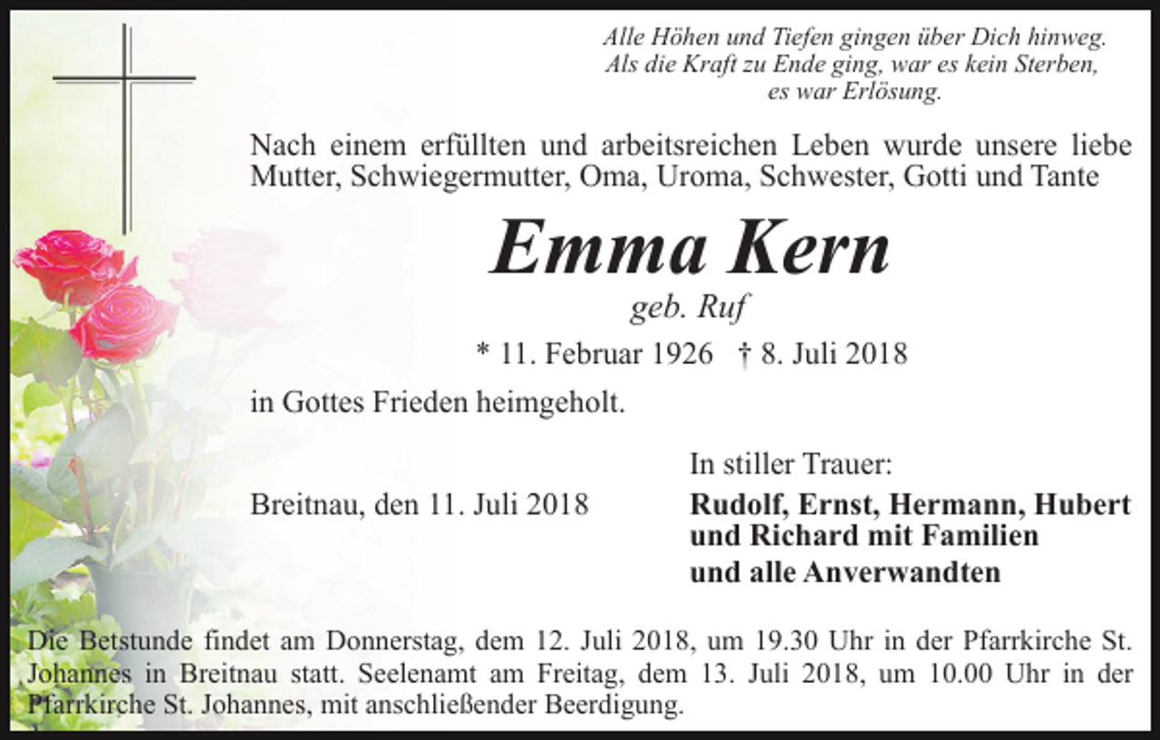 <p>Alle Höhen und Tiefen gingen über Dich hinweg.<br />Als die Kraft zu Ende ging, war es kein Sterben,<br />es war Erlösung.</p><p>Nach einem erfüllten und arbeitsreichen Leben wurde unsere liebe<br />Mutter, Schwiegermutter, Oma, Uroma, Schwester, Gotti und Tante</p><p>Emma Kern<br />geb. Ruf<br />* 11. Februar 1926 † 8. Juli 2018<br />in Gottes Frieden heimgeholt.<br />Breitnau, den 11. Juli 2018</p><p>In stiller Trauer:<br />Rudolf, Ernst, Hermann, Hubert<br />und Richard mit Familien<br />und alle Anverwandten</p><p>Die Betstunde findet am Donnerstag, dem 12. Juli 2018, um 19.30 Uhr in der Pfarrkirche St.<br />Johannes in Breitnau statt. Seelenamt am Freitag, dem 13. Juli 2018, um 10.00 Uhr in der<br />Pfarrkirche St. Johannes, mit anschließender Beerdigung.</p>