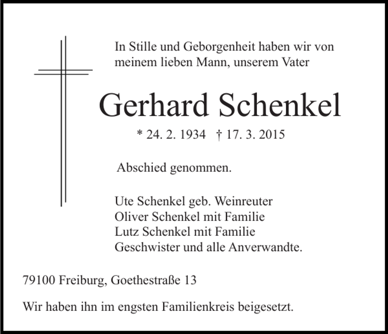 <p>In Stille und Geborgenheit haben wir von<br />meinem lieben Mann, unserem Vater</p><p>Gerhard Schenkel<br />* 24. 2. 1934 † 17. 3. 2015</p><p>Abschied genommen.<br />Ute Schenkel geb. Weinreuter<br />Oliver Schenkel mit Familie<br />Lutz Schenkel mit Familie<br />Geschwister und alle Anverwandte.<br />79100 Freiburg, Goethestraße 13<br />Wir haben ihn im engsten Familienkreis beigesetzt.</p>