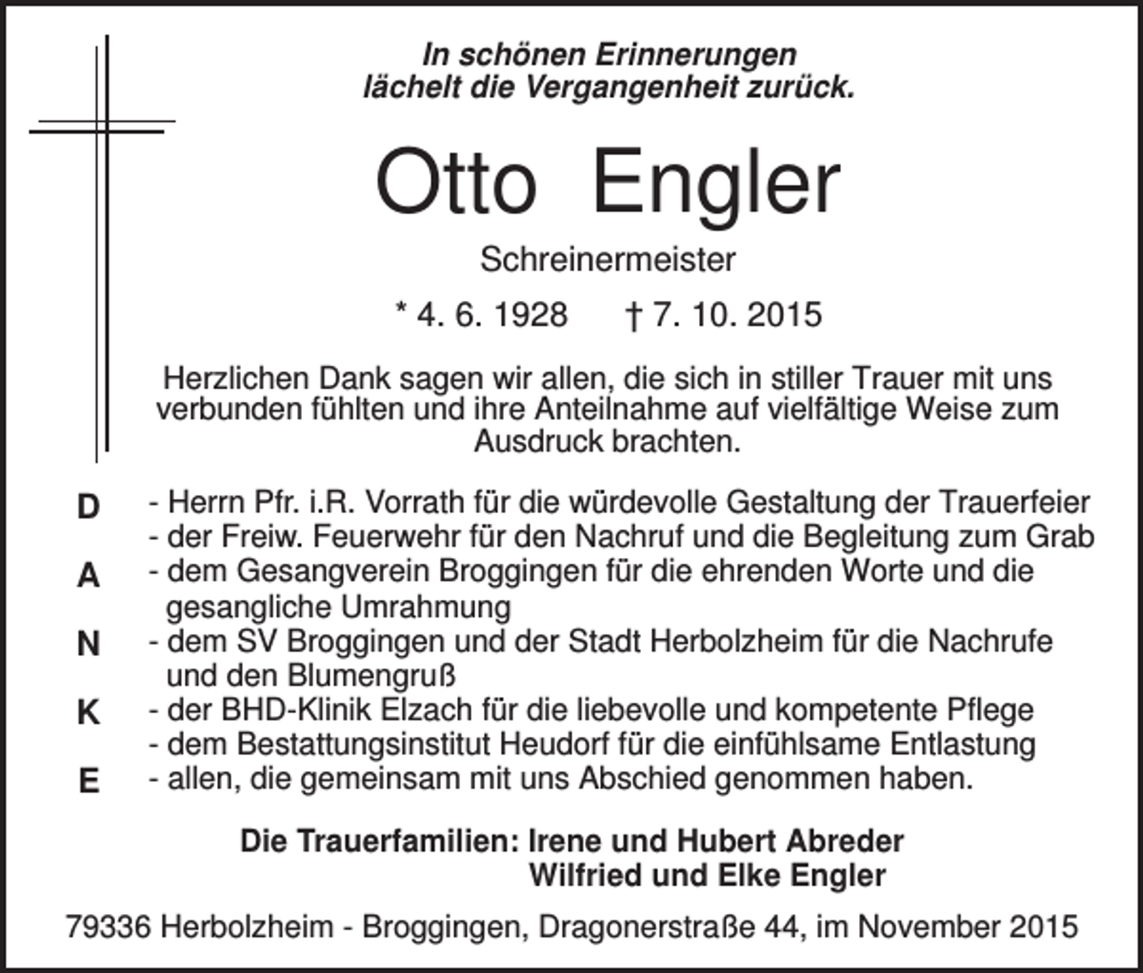 <p>In schönen Erinnerungen<br />lächelt die Vergangenheit zurück.</p><p>Otto Engler<br />Schreinermeister<br />* 4. 6. 1928</p><p>† 7. 10. 2015</p><p>Herzlichen Dank sagen wir allen, die sich in stiller Trauer mit uns<br />verbunden fühlten und ihre Anteilnahme auf vielfältige Weise zum<br />Ausdruck brachten.</p><p>D<br />A<br />N<br />K<br />E</p><p>- Herrn Pfr. i.R. Vorrath für die würdevolle Gestaltung der Trauerfeier<br />- der Freiw. Feuerwehr für den Nachruf und die Begleitung zum Grab<br />- dem Gesangverein Broggingen für die ehrenden Worte und die<br />gesangliche Umrahmung<br />- dem SV Broggingen und der Stadt Herbolzheim für die Nachrufe<br />und den Blumengruß<br />- der BHD-Klinik Elzach für die liebevolle und kompetente Pflege<br />- dem Bestattungsinstitut Heudorf für die einfühlsame Entlastung<br />- allen, die gemeinsam mit uns Abschied genommen haben.<br />Die Trauerfamilien: Irene und Hubert Abreder<br />Wilfried und Elke Engler</p><p>79336 Herbolzheim - Broggingen, Dragonerstraße 44, im November 2015</p>