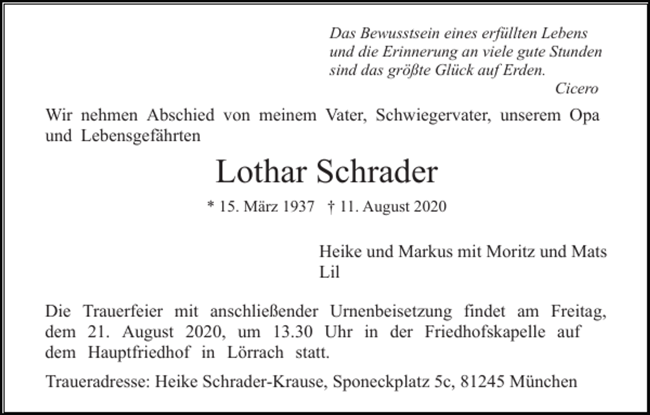 <p>Das Bewusstsein eines erfüllten Lebens<br />und die Erinnerung an viele gute Stunden<br />sind das größte Glück auf Erden.<br />Cicero</p><p>Wir nehmen Abschied von meinem Vater, Schwiegervater, unserem Opa<br />und Lebensgefährten</p><p>Lothar Schrader<br />* 15. März 1937 † 11. August 2020</p><p>Heike und Markus mit Moritz und Mats<br />Lil<br />Die Trauerfeier mit anschließender Urnenbeisetzung findet am Freitag,<br />dem 21. August 2020, um 13.30 Uhr in der Friedhofskapelle auf<br />dem Hauptfriedhof in Lörrach statt.<br />Traueradresse: Heike Schrader-Krause, Sponeckplatz 5c, 81245 München</p>