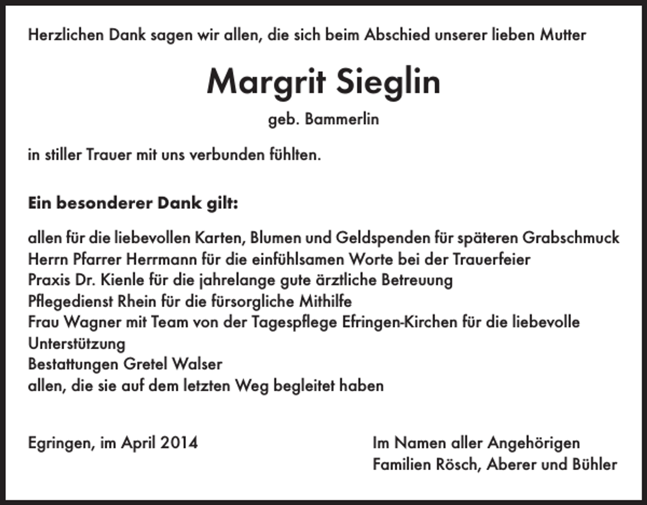 <p>Herzlichen Dank sagen wir allen, die sich beim Abschied unserer lieben Mutter</p><p>Margrit Sieglin<br />geb. Bammerlin<br />in stiller Trauer mit uns verbunden fühlten.<br />Ein besonderer Dank gilt:<br />allen für die liebevollen Karten, Blumen und Geldspenden für späteren Grabschmuck<br />Herrn Pfarrer Herrmann für die einfühlsamen Worte bei der Trauerfeier<br />Praxis Dr. Kienle für die jahrelange gute ärztliche Betreuung<br />Pflegedienst Rhein für die fürsorgliche Mithilfe<br />Frau Wagner mit Team von der Tagespflege Efringen-Kirchen für die liebevolle<br />Unterstützung<br />Bestattungen Gretel Walser<br />allen, die sie auf dem letzten Weg begleitet haben<br />Egringen, im April 2014</p><p>Im Namen aller Angehörigen<br />Familien Rösch, Aberer und Bühler</p>