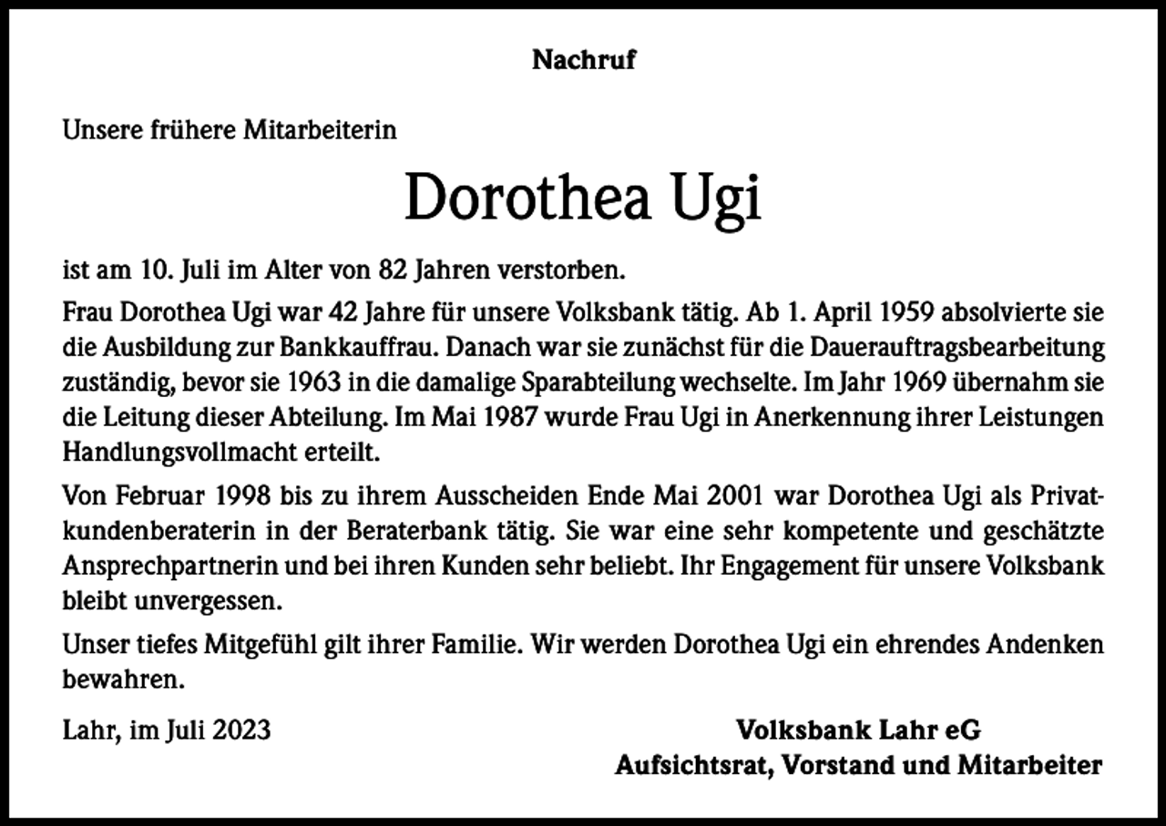 <p>Nachruf<br />Unsere frühere Mitarbeiterin</p><p>Dorothea Ugi<br />ist am 10. Juli im Alter von 82 Jahren verstorben.<br />Frau Dorothea Ugi war 42 Jahre für unsere Volksbank tätig. Ab 1. April 1959 absolvierte sie<br />die Ausbildung zur Bankkauffrau. Danach war sie zunächst für die Dauerauftragsbearbeitung<br />zuständig, bevor sie 1963 in die damalige Sparabteilung wechselte. Im Jahr 1969 übernahm sie<br />die Leitung dieser Abteilung. Im Mai 1987 wurde Frau Ugi in Anerkennung ihrer Leistungen<br />Handlungsvollmacht erteilt.<br />Von Februar 1998 bis zu ihrem Ausscheiden Ende Mai 2001 war Dorothea Ugi als Privatkundenberaterin in der Beraterbank tätig. Sie war eine sehr kompetente und geschätzte<br />Ansprechpartnerin und bei ihren Kunden sehr beliebt. Ihr Engagement für unsere Volksbank<br />bleibt unvergessen.<br />Unser tiefes Mitgefühl gilt ihrer Familie. Wir werden Dorothea Ugi ein ehrendes Andenken<br />bewahren.<br />Lahr, im Juli 2023</p><p>Volksbank Lahr eG<br />Aufsichtsrat, Vorstand und Mitarbeiter</p>