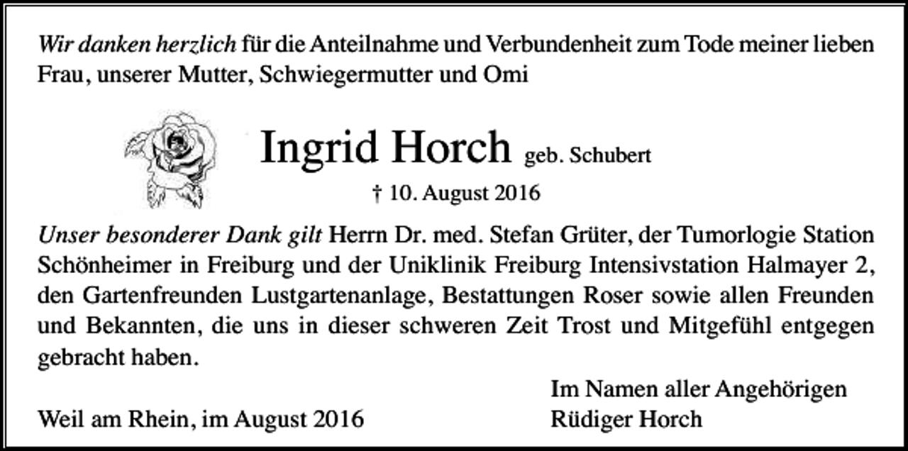 <p>Wir danken herzlich für die Anteilnahme und Verbundenheit zum Tode meiner lieben<br />Frau, unserer Mutter, Schwiegermutter und Omi</p><p>Ingrid Horch geb. Schubert<br />† 10. August 2016</p><p>Unser besonderer Dank gilt Herrn Dr. med. Stefan Grüter, der Tumorlogie Station<br />Schönheimer in Freiburg und der Uniklinik Freiburg Intensivstation Halmayer 2,<br />den Gartenfreunden Lustgartenanlage, Bestattungen Roser sowie allen Freunden<br />und Bekannten, die uns in dieser schweren Zeit Trost und Mitgefühl entgegen<br />gebracht haben.<br />Im Namen aller Angehörigen<br />Weil am Rhein, im August 2016<br />Rüdiger Horch</p>