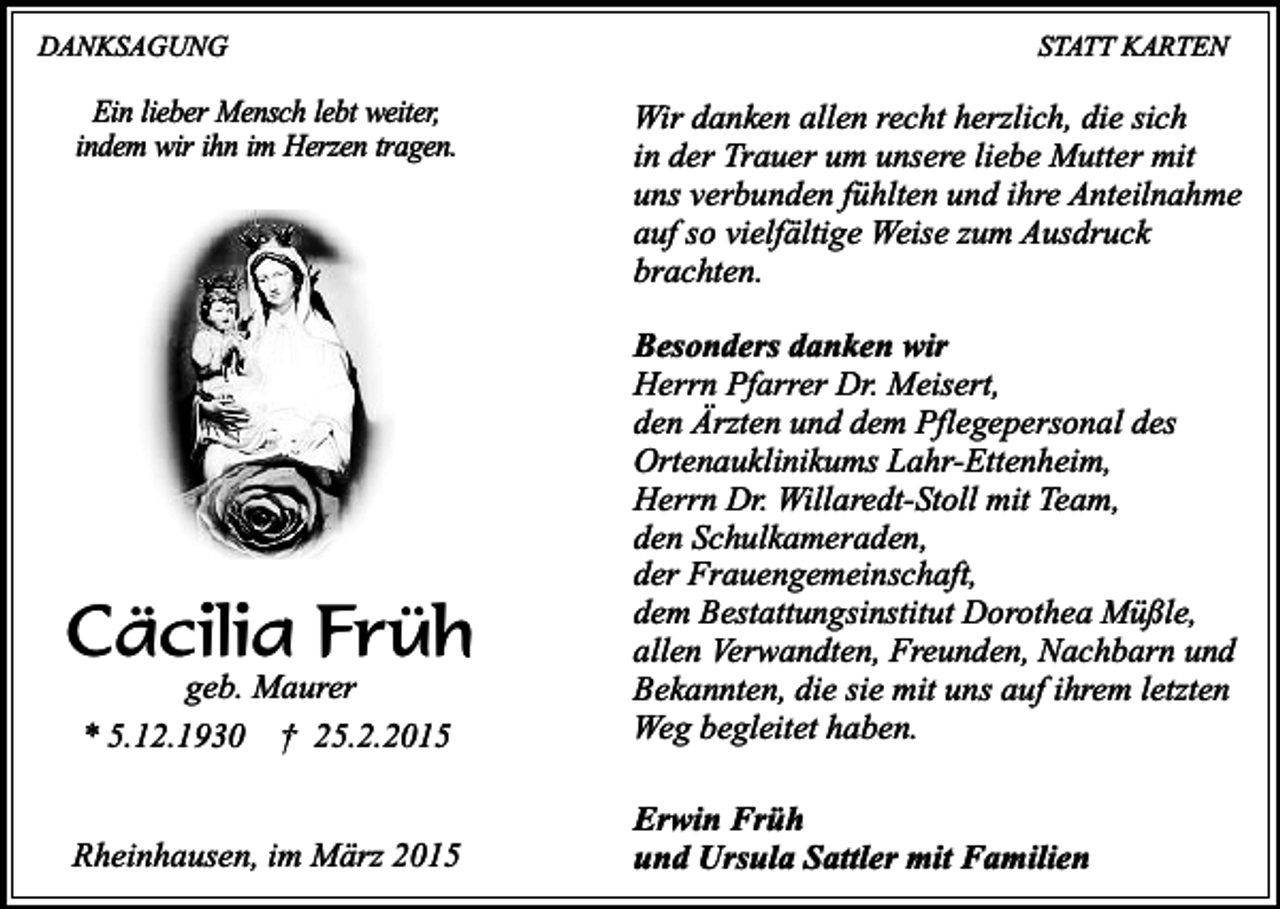 <p>DANKSAGUNG</p><p>Ein lieber Mensch lebt weiter,<br />indem wir ihn im Herzen tragen.</p><p>STATT KARTEN</p><p>Wir danken allen recht herzlich, die sich<br />in der Trauer um unsere liebe Mutter mit<br />uns verbunden fühlten und ihre Anteilnahme<br />auf so vielfältige Weise zum Ausdruck<br />brachten.</p><p>geb. Maurer<br />* 5.12.1930 † 25.2.2015</p><p>Besonders danken wir<br />Herrn Pfarrer Dr. Meisert,<br />den Ärzten und dem Pflegepersonal des<br />Ortenauklinikums Lahr-Ettenheim,<br />Herrn Dr. Willaredt-Stoll mit Team,<br />den Schulkameraden,<br />der Frauengemeinschaft,<br />dem Bestattungsinstitut Dorothea Müßle,<br />allen Verwandten, Freunden, Nachbarn und<br />Bekannten, die sie mit uns auf ihrem letzten<br />Weg begleitet haben.</p><p>Rheinhausen, im März 2015</p><p>Erwin Früh<br />und Ursula Sattler mit Familien</p><p>Cäcilia Früh</p>