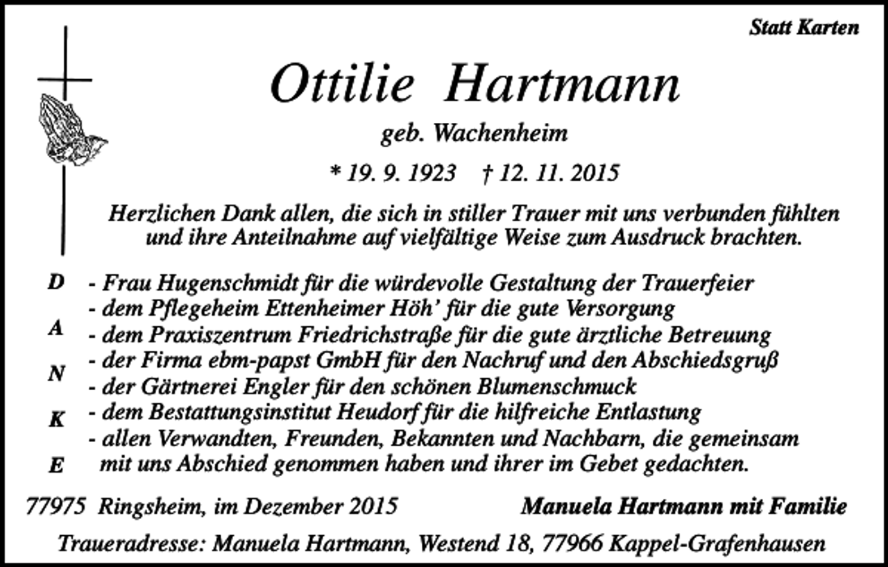 <p>Statt Karten</p><p>Ottilie Hartmann<br />geb. Wachenheim<br />* 19. 9. 1923</p><p>† 12. 11. 2015</p><p>Herzlichen Dank allen, die sich in stiller Trauer mit uns verbunden fühlten<br />und ihre Anteilnahme auf vielfältige Weise zum Ausdruck brachten.<br />D<br />A<br />N<br />K<br />E</p><p>- Frau Hugenschmidt für die würdevolle Gestaltung der Trauerfeier<br />- dem Pflegeheim Ettenheimer Höh’ für die gute Versorgung<br />- dem Praxiszentrum Friedrichstraße für die gute ärztliche Betreuung<br />- der Firma ebm-papst GmbH für den Nachruf und den Abschiedsgruß<br />- der Gärtnerei Engler für den schönen Blumenschmuck<br />- dem Bestattungsinstitut Heudorf für die hilfreiche Entlastung<br />- allen Verwandten, Freunden, Bekannten und Nachbarn, die gemeinsam<br />mit uns Abschied genommen haben und ihrer im Gebet gedachten.</p><p>77975 Ringsheim, im Dezember 2015</p><p>Manuela Hartmann mit Familie</p><p>Traueradresse: Manuela Hartmann, Westend 18, 77966 Kappel-Grafenhausen</p>