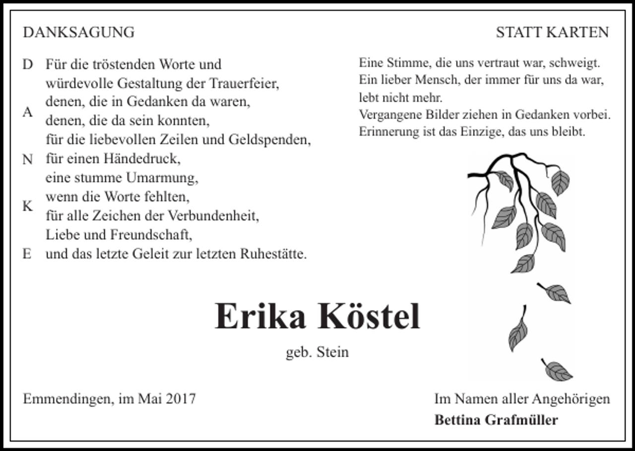 <p>DANKSAGUNG</p><p>STATT KARTEN</p><p>D Für die tröstenden Worte und<br />würdevolle Gestaltung der Trauerfeier,<br />denen, die in Gedanken da waren,<br />A<br />denen, die da sein konnten,<br />für die liebevollen Zeilen und Geldspenden,<br />N für einen Händedruck,<br />eine stumme Umarmung,<br />wenn die Worte fehlten,<br />K<br />für alle Zeichen der Verbundenheit,<br />Liebe und Freundschaft,<br />E und das letzte Geleit zur letzten Ruhestätte.</p><p>Eine Stimme, die uns vertraut war, schweigt.<br />Ein lieber Mensch, der immer für uns da war,<br />lebt nicht mehr.<br />Vergangene Bilder ziehen in Gedanken vorbei.<br />Erinnerung ist das Einzige, das uns bleibt.</p><p>Erika Köstel<br />geb. Stein<br />Emmendingen, im Mai 2017</p><p>Im Namen aller Angehörigen<br />Bettina Grafmüller</p>