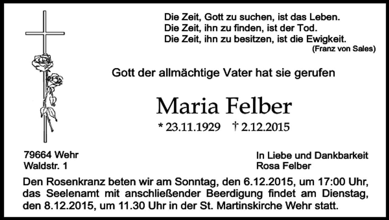 <p>Die Zeit, Gott zu suchen, ist das Leben.<br />Die Zeit, ihn zu finden, ist der Tod.<br />Die Zeit, ihn zu besitzen, ist die Ewigkeit.</p><p>(Franz von Sales)</p><p>Gott der allmächtige Vater hat sie gerufen</p><p>Maria Felber<br />* 23.11.1929</p><p>79664 Wehr<br />Waldstr. 1</p><p>2.12.2015</p><p>In Liebe und Dankbarkeit<br />Rosa Felber</p><p>Den Rosenkranz beten wir am Sonntag, den 6.12.2015, um 17:00 Uhr,<br />das Seelenamt mit anschließender Beerdigung findet am Dienstag,<br />den 8.12.2015, um 11.30 Uhr in der St. Martinskirche Wehr statt.</p>