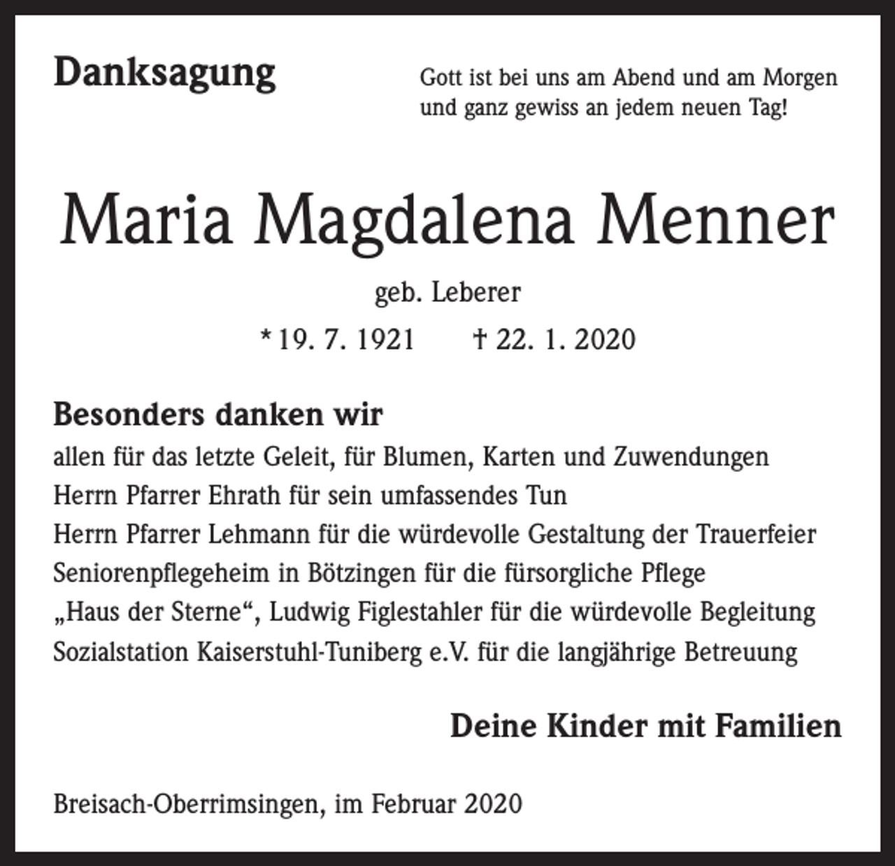 <p>Danksagung<br />Gott ist bei uns am Abend und am Morgen<br />und ganz gewiss an jedem neuen Tag!</p><p>Maria Magdalena Menner<br />geb. Leberer<br />* 19. 7. 1921 † 22. 1. 2020</p><p>Besonders danken wir<br />allen für das letzte Geleit, für Blumen, Karten und Zuwendungen<br />Herrn Pfarrer Ehrath für sein umfassendes Tun<br />Herrn Pfarrer Lehmann für die würdevolle Gestaltung der Trauerfeier<br />Seniorenpflegeheim in Bötzingen für die fürsorgliche Pflege<br />„Haus der Sterne“, Ludwig Figlestahler für die würdevolle Begleitung<br />Sozialstation Kaiserstuhl-Tuniberg e.V. für die langjährige Betreuung</p><p>Deine Kinder mit Familien<br />Breisach-Oberrimsingen, im Februar 2020</p>